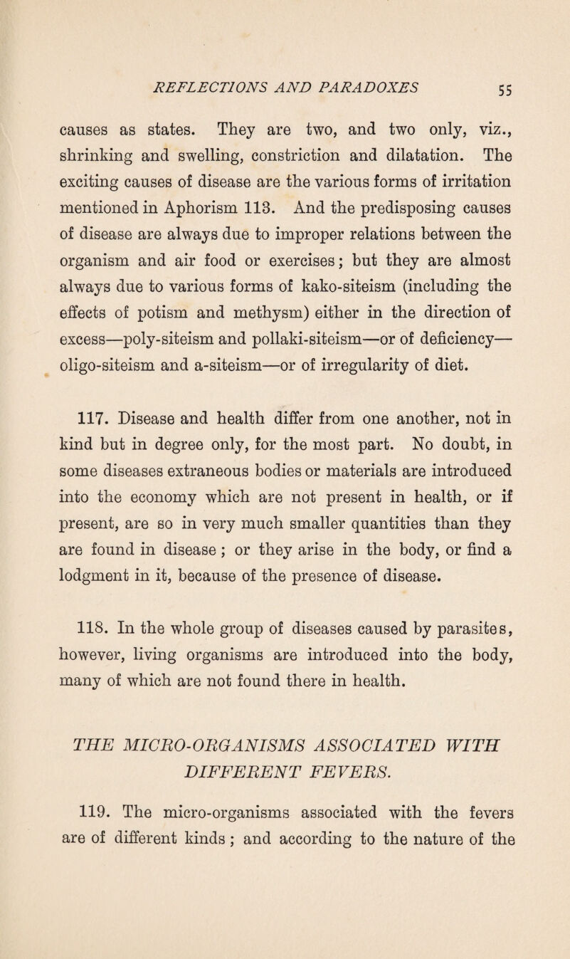 causes as states. They are two, and two only, viz., shrinking and swelling, constriction and dilatation. The exciting causes of disease are the various forms of irritation mentioned in Aphorism 118. And the predisposing causes of disease are always due to improper relations between the organism and air food or exercises; but they are almost always due to various forms of kako-siteism (including the effects of potism and methysm) either in the direction of excess—poly-siteism and pollaki-siteism—or of deficiency— oligo-siteism and a-siteism—or of irregularity of diet. 117. Disease and health differ from one another, not in kind but in degree only, for the most part. No doubt, in some diseases extraneous bodies or materials are introduced into the economy which are not present in health, or if present, are so in very much smaller quantities than they are found in disease ; or they arise in the body, or find a lodgment in it, because of the presence of disease. 118. In the whole group of diseases caused by parasites, however, living organisms are introduced into the body, many of which are not found there in health. THE MICRO-ORGANISMS ASSOCIATED WITH DIFFERENT FEVERS. 119. The micro-organisms associated with the fevers are of different kinds ; and according to the nature of the