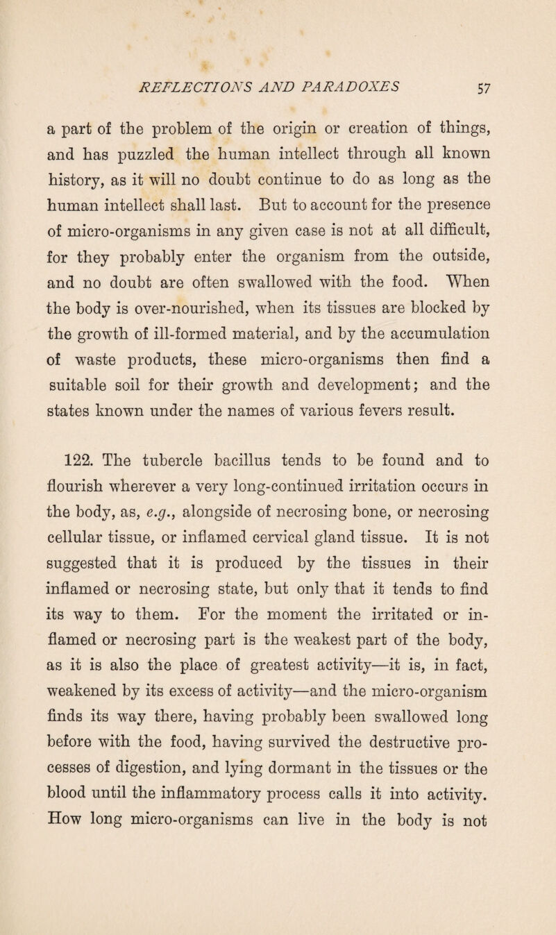a part of the problem of the origin or creation of things, and has puzzled the human intellect through all known history, as it will no doubt continue to do as long as the human intellect shall last. But to account for the presence of micro-organisms in any given case is not at all difficult, for they probably enter the organism from the outside, and no doubt are often swallowed with the food. When the body is over-nourished, when its tissues are blocked by the growth of ill-formed material, and by the accumulation of waste products, these micro-organisms then find a suitable soil for their growth and development; and the states known under the names of various fevers result. 122. The tubercle bacillus tends to be found and to flourish wherever a very long-continued irritation occurs in the body, as, e.g., alongside of necrosing bone, or necrosing cellular tissue, or inflamed cervical gland tissue. It is not suggested that it is produced by the tissues in their inflamed or necrosing state, but only that it tends to find its way to them. For the moment the irritated or in¬ flamed or necrosing part is the weakest part of the body, as it is also the place of greatest activity—it is, in fact, weakened by its excess of activity—and the micro-organism finds its way there, having probably been swallowed long before with the food, having survived the destructive pro¬ cesses of digestion, and lying dormant in the tissues or the blood until the inflammatory process calls it into activity. How long micro-organisms can live in the body is not