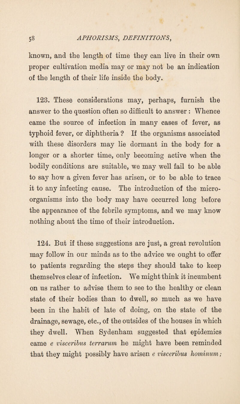 known, and the length of time they can live in their own proper cultivation media may or may not be an indication of the length of their life inside the body. 123. These considerations may, perhaps, furnish the answer to the question often so difficult to answer : Whence came the source of infection in many cases of fever, as typhoid fever, or diphtheria ? If the organisms associated with these disorders may lie dormant in the body for a longer or a shorter time, only becoming active when the bodily conditions are suitable, we may well fail to be able to say how a given fever has arisen, or to be able to trace it to any infecting cause. The introduction of the micro¬ organisms into the body may have occurred long before the appearance of the febrile symptoms, and we may know nothing about the time of their introduction. 124. But if these suggestions are just, a great revolution may follow in our minds as to the advice we ought to offer to patients regarding the steps they should take to keep themselves clear of infection. We might think it incumbent on us rather to advise them to see to the healthy or clean state of their bodies than to dwell, so much as we have been in the habit of late of doing, on the state of the drainage, sewage, etc., of the outsides of the houses in which they dwell. When Sydenham suggested that epidemics came e visceribus terrarum he might have been reminded that they might possibly have arisen e visceribus hominum;