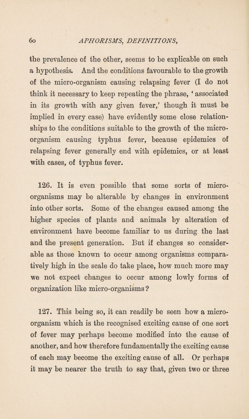 the prevalence of the other, seems to be explicable on such a hypothesis. And the conditions favourable to the growth of the micro-organism causing relapsing fever (I do not think it necessary to keep repeating the phrase, * associated in its growth with any given fever,’ though it must be implied in every case) have evidently some close relation¬ ships to the conditions suitable to the growth of the micro¬ organism causing typhus fever, because epidemics of relapsing fever generally end with epidemics, or at least with cases, of typhus fever. 126. It is even possible that some sorts of micro¬ organisms may be alterable by changes in environment into other sorts. Some of the changes caused among the higher species of plants and animals by alteration of environment have become familiar to us during the last and the present generation. But if changes so consider¬ able as those known to occur among organisms compara¬ tively high in the scale do take place, how much more may we not expect changes to occur among lowly forms of organization like micro-organisms ? 127. This being so, it can readily be seen how a micro¬ organism which is the recognised exciting cause of one sort of fever may perhaps become modified into the cause of another, and how therefore fundamentally the exciting cause of each may become the exciting cause of all. Or perhaps it may be nearer the truth to say that, given two or three