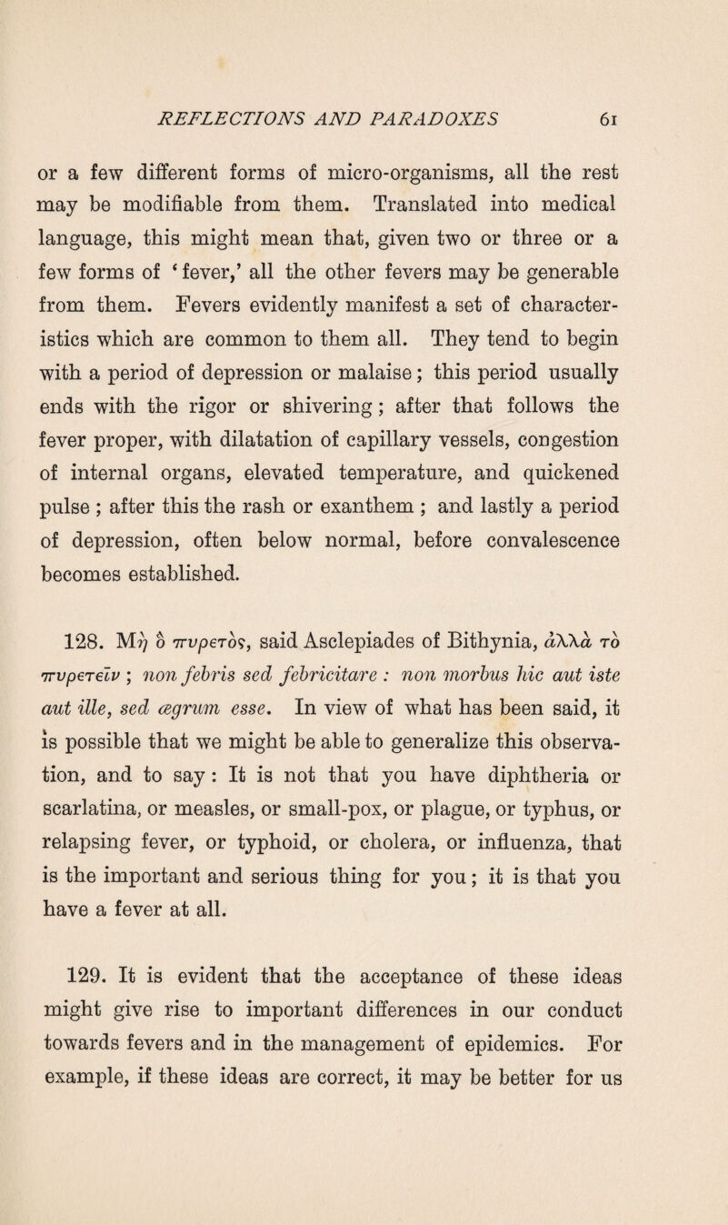 or a few different forms of micro-organisms, all the rest may be modifiable from them. Translated into medical language, this might mean that, given two or three or a few forms of 4 fever,’ all the other fevers may be generable from them. Fevers evidently manifest a set of character¬ istics which are common to them all. They tend to begin with a period of depression or malaise; this period usually ends with the rigor or shivering; after that follows the fever proper, with dilatation of capillary vessels, congestion of internal organs, elevated temperature, and quickened pulse ; after this the rash or exanthem ; and lastly a period of depression, often below normal, before convalescence becomes established. 128. Mrj o 7Tvperbs, said Asclepiades of Bithynia, dXXa to 7rvperelv ; non febris sed febricitare : non morbus liic aut iste aut ille, sed cegrum esse. In view of what has been said, it is possible that we might be able to generalize this observa¬ tion, and to say: It is not that you have diphtheria or scarlatina, or measles, or small-pox, or plague, or typhus, or relapsing fever, or typhoid, or cholera, or influenza, that is the important and serious thing for you; it is that you have a fever at all. 129. It is evident that the acceptance of these ideas might give rise to important differences in our conduct towards fevers and in the management of epidemics. For example, if these ideas are correct, it may be better for us