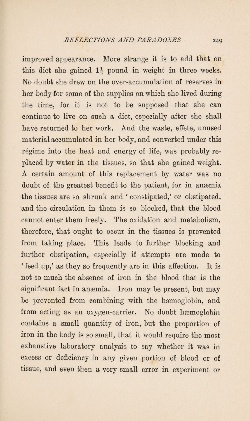 improved appearance. More strange it is to add that on this diet she gained 1J pound in weight in three weeks. No doubt she drew on the over-accumulation of reserves in her body for some of the supplies on which she lived during the time, for it is not to be supposed that she can continue to live on such a diet, especially after she shall have returned to her work. And the waste, effete, unused material accumulated in her body, and converted under this regime into the heat and energy of life, was probably re¬ placed by water in the tissues, so that she gained weight. A certain amount of this replacement by water was no doubt of the greatest benefit to the patient, for in anaemia the tissues are so shrunk and ‘ constipated,’ or obstipated, and the circulation in them is so blocked, that the blood cannot enter them freely. The oxidation and metabolism, therefore, that ought to occur in the tissues is prevented from taking place. This leads to further blocking and further obstipation, especially if attempts are made to ‘ feed up,’ as they so frequently are in this affection. It is not so much the absence of iron in the blood that is the significant fact in anaemia. Iron may be present, but may be prevented from combining with the haemoglobin, and from acting as an oxygen-carrier. No doubt haemoglobin contains a small quantity of iron, but the proportion of iron in the body is so small, that it would require the most exhaustive laboratory analysis to say whether it was in excess or deficiency in any given portion of blood or of tissue, and even then a very small error in experiment or