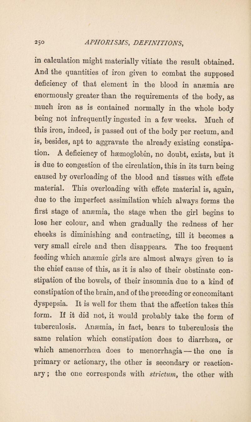 in calculation might materially vitiate the result obtained. And the quantities of iron given to combat the supposed deficiency of that element in the blood in anaemia are enormously greater than the requirements of the body, as much iron as is contained normally in the whole body being not infrequently ingested in a few weeks. Much of this iron, indeed, is passed out of the body per rectum, and is, besides, apt to aggravate the already existing constipa¬ tion. A deficiency of haemoglobin, no doubt, exists, but it is due to congestion of the circulation, this in its turn being caused by overloading of the blood and tissues with effete material. This overloading with effete material is, again, due to the imperfect assimilation w7hich always forms the first stage of anaemia, the stage when the girl begins to lose her colour, and when gradually the redness of her cheeks is diminishing and contracting, till it becomes a very small circle and then disappears. The too frequent feeding which anaemic girls are almost always given to is the chief cause of this, as it is also of their obstinate con¬ stipation of the bowels, of their insomnia due to a kind of constipation of the brain, and of the preceding or concomitant dyspepsia. It is well for them that the affection takes this form. If it did not, it would probably take the form of tuberculosis. Anaemia, in fact, bears to tuberculosis the same relation which constipation does to diarrhoea, or which amenorrhoea does to menorrhagia — the one is primary or actionary, the other is secondary or reaction¬ ary ; the one corresponds with strictum, the other with