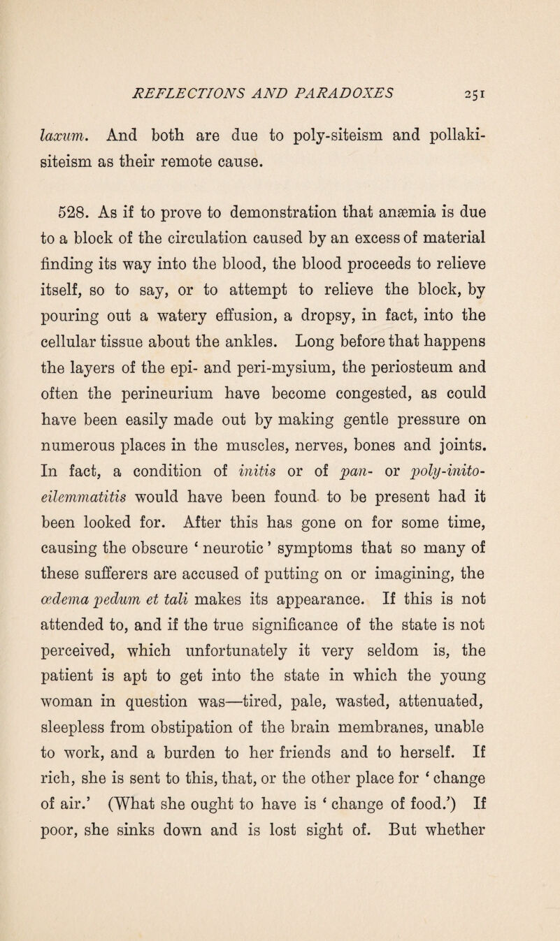 laxum. And both are due to poly-siteism and pollaki- siteism as their remote cause. 528. As if to prove to demonstration that anaemia is due to a block of the circulation caused by an excess of material finding its way into the blood, the blood proceeds to relieve itself, so to say, or to attempt to relieve the block, by pouring out a watery effusion, a dropsy, in fact, into the cellular tissue about the ankles. Long before that happens the layers of the epi- and peri-mysium, the periosteum and often the perineurium have become congested, as could have been easily made out by making gentle pressure on numerous places in the muscles, nerves, bones and joints. In fact, a condition of initis or of pan- or poly-inito- eilemmatitis would have been found to be present had it been looked for. After this has gone on for some time, causing the obscure 4 neurotic ’ symptoms that so many of these sufferers are accused of putting on or imagining, the oedema pedum et tali makes its appearance. If this is not attended to, and if the true significance of the state is not perceived, which unfortunately it very seldom is, the patient is apt to get into the state in which the young woman in question was—tired, pale, wasted, attenuated, sleepless from obstipation of the brain membranes, unable to work, and a burden to her friends and to herself. If rich, she is sent to this, that, or the other place for 4 change of air.’ (What she ought to have is 4 change of food.’) If poor, she sinks down and is lost sight of. But whether