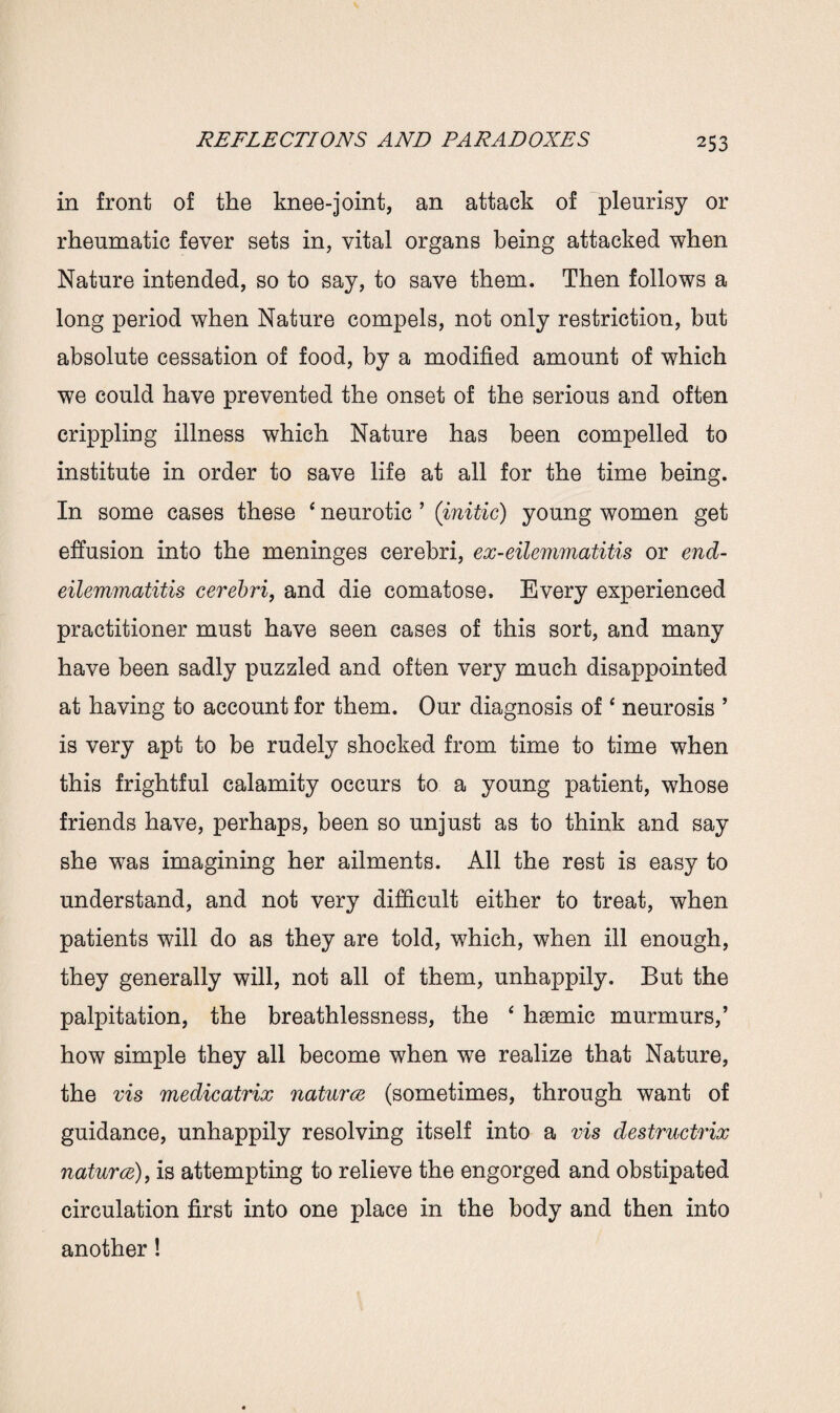 in front of the knee-joint, an attack of pleurisy or rheumatic fever sets in, vital organs being attacked when Nature intended, so to say, to save them. Then follows a long period when Nature compels, not only restriction, but absolute cessation of food, by a modified amount of which we could have prevented the onset of the serious and often crippling illness which Nature has been compelled to institute in order to save life at all for the time being. In some cases these ‘ neurotic ’ (initic) young women get effusion into the meninges cerebri, ex-eilemmatitis or end- eilemmatitis cerebri, and die comatose. Every experienced practitioner must have seen cases of this sort, and many have been sadly puzzled and often very much disappointed at having to account for them. Our diagnosis of4 neurosis ’ is very apt to be rudely shocked from time to time when this frightful calamity occurs to a young patient, whose friends have, perhaps, been so unjust as to think and say she was imagining her ailments. All the rest is easy to understand, and not very difficult either to treat, when patients will do as they are told, which, when ill enough, they generally will, not all of them, unhappily. But the palpitation, the breathlessness, the ‘ h^mic murmurs,’ how simple they all become when we realize that Nature, the vis medicatrix natures (sometimes, through want of guidance, unhappily resolving itself into a vis destructrix natures), is attempting to relieve the engorged and obstipated circulation first into one place in the body and then into another!