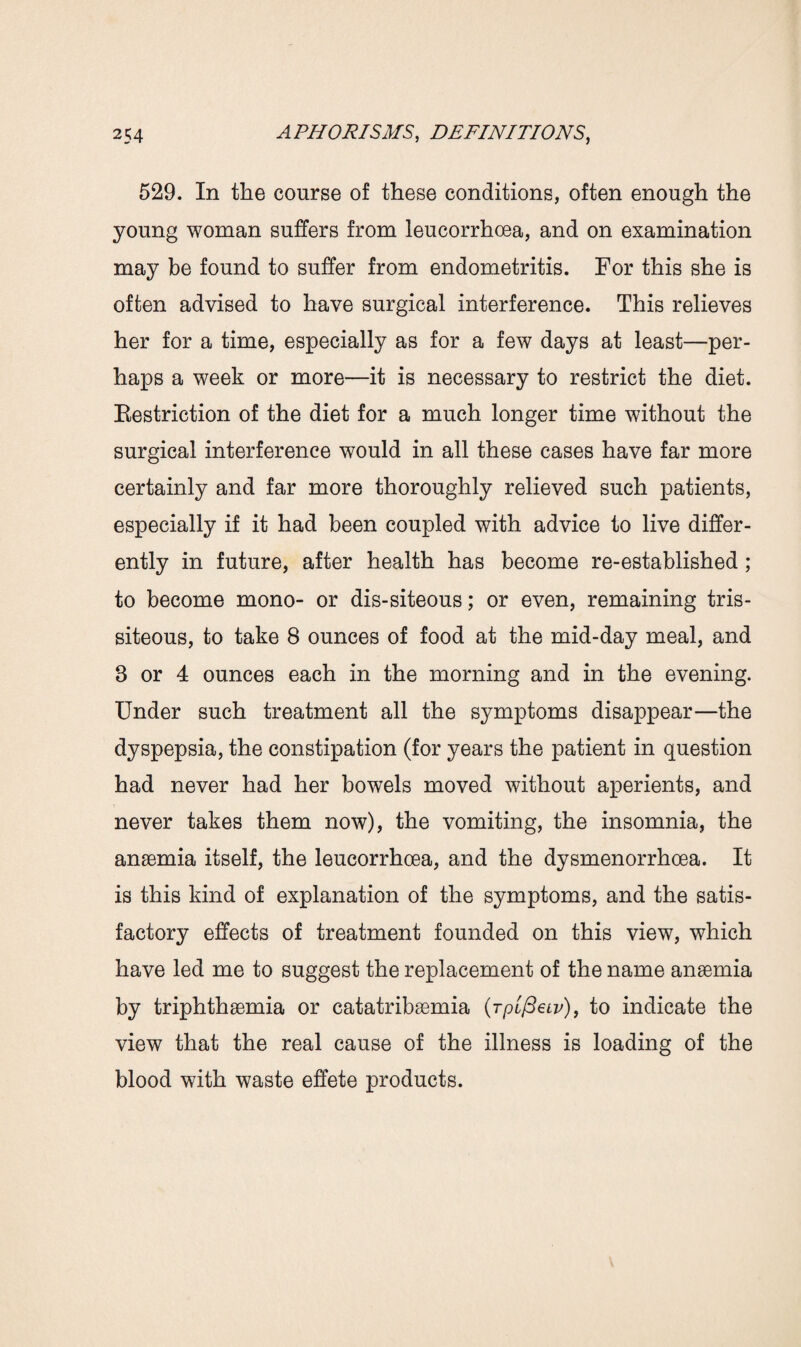529. In the course of these conditions, often enough the young woman suffers from leucorrhoea, and on examination may be found to suffer from endometritis. For this she is often advised to have surgical interference. This relieves her for a time, especially as for a few days at least—per¬ haps a week or more—it is necessary to restrict the diet. Bestriction of the diet for a much longer time without the surgical interference would in all these cases have far more certainly and far more thoroughly relieved such patients, especially if it had been coupled with advice to live differ¬ ently in future, after health has become re-established ; to become mono- or dis-siteous; or even, remaining tris- siteous, to take 8 ounces of food at the mid-day meal, and 3 or 4 ounces each in the morning and in the evening. Under such treatment all the symptoms disappear—the dyspepsia, the constipation (for years the patient in question had never had her bowels moved without aperients, and never takes them now), the vomiting, the insomnia, the anaemia itself, the leucorrhcea, and the dysmenorrhoea. It is this kind of explanation of the symptoms, and the satis¬ factory effects of treatment founded on this view, which have led me to suggest the replacement of the name anaemia by triphthaemia or catatribaemia (Tpifieiv), to indicate the view that the real cause of the illness is loading of the blood with waste effete products.