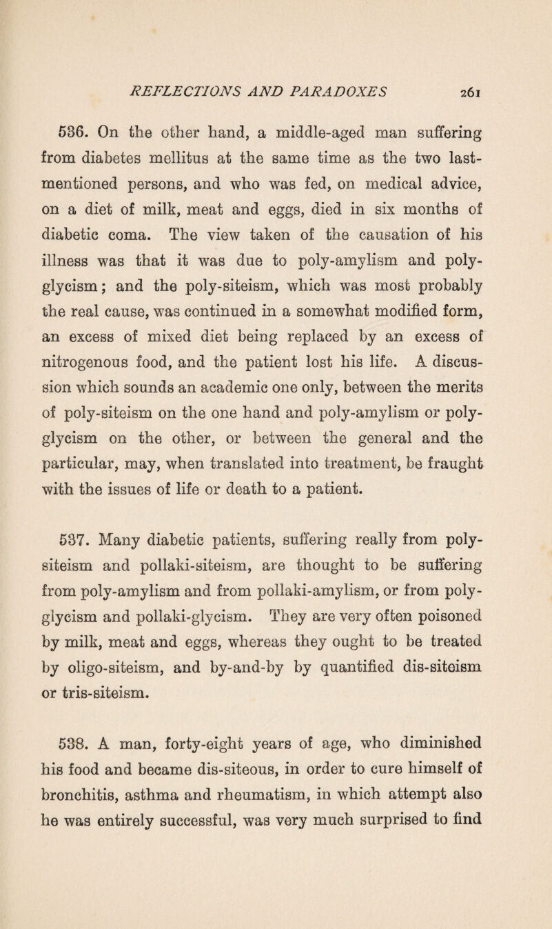 586. On the other hand, a middle-aged man suffering from diabetes mellitus at the same time as the two last- mentioned persons, and who was fed, on medical advice, on a diet of milk, meat and eggs, died in six months of diabetic coma. The view taken of the causation of his illness was that it was due to poly-amylism and poly- glycism; and the poly-siteism, which was most probably the real cause, was continued in a somewhat modified form, an excess of mixed diet being replaced by an excess of nitrogenous food, and the patient lost his life. A discus¬ sion which sounds an academic one only, between the merits of poly-siteism on the one hand and poly-amylism or poly- glycism on the other, or between the general and the particular, may, when translated into treatment, be fraught with the issues of life or death to a patient. 537. Many diabetic patients, suffering really from poly- siteism and pollaki-siteism, are thought to be suffering from poly-amylism and from pollaki-amylism, or from poly- glycism and pollaki-glycism. They are very often poisoned by milk, meat and eggs, whereas they ought to be treated by oligo-siteism, and by-and-by by quantified dis-siteism or tris-siteism. 538. A man, forty-eight years of age, who diminished his food and became dis-siteous, in order to cure himself of bronchitis, asthma and rheumatism, in which attempt also he was entirely successful, was very much surprised to find
