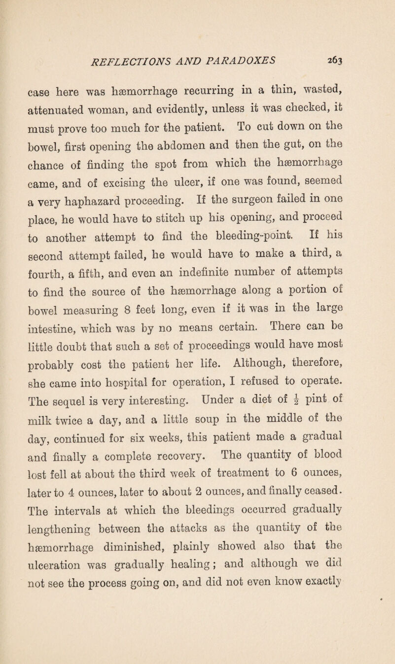 case here was haemorrhage recurring in a thin, wasted, attenuated woman, and evidently, unless it was checked, it must prove too much for the patient. To cut down on the bowel, first opening the abdomen and then the gut, on the chance of finding the spot from which the haemorrhage came, and of excising the ulcer, if one was found, seemed a very haphazard proceeding. If the surgeon failed in one place, he would have to stitch up his opening, and proceed to another attempt to find the bleeding-point. If his second attempt failed, he would have to make a third, a fourth, a fifth, and even an indefinite number of attempts to find the source of the hsemorrhage along a portion of bowel measuring 8 feet long, even if it was in the large intestine, which was by no means certain. There can be little doubt that such a set of proceedings would have most probably cost the patient her life. Although, therefore, she came into hospital for operation, I refused to operate. The sequel is very interesting. Under a diet of pint of milk twice a day, and a little soup in the middle of the day, continued for six weeks, this patient made a gradual and finally a complete recovery. The quantity of blood lost fell at about the third week of treatment to 6 ounces, later to 4 ounces, later to about 2 ounces, and finally ceased. The intervals at which the bleedings occurred gradually lengthening between the attacks as the quantity of the haemorrhage diminished, plainly showed also that the ulceration was gradually healing ; and although we did not see the process going on, and did not even know exactly