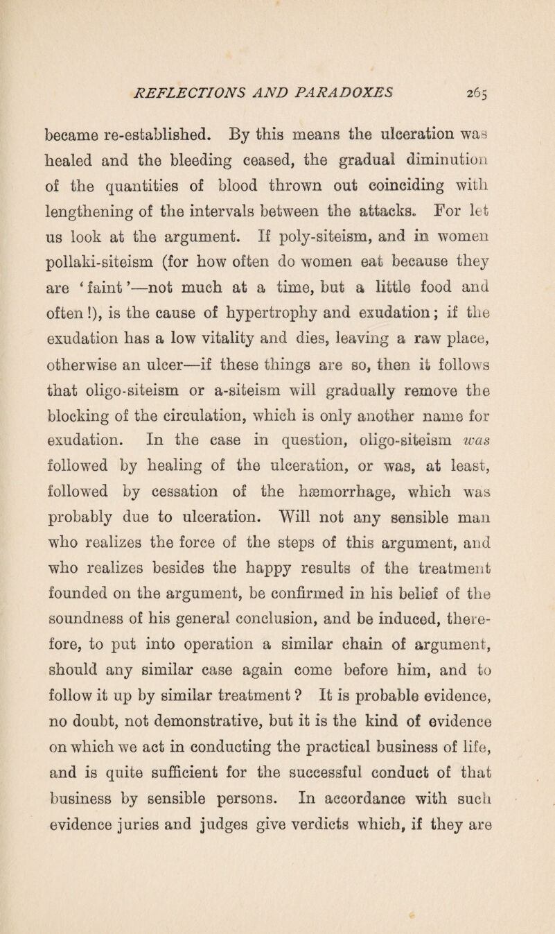 became re-established. By this means the ulceration was healed and the bleeding ceased, the gradual diminution of the quantities of blood thrown out coinciding with lengthening of the intervals between the attacks,. For let us look at the argument. If poly-siteism, and in women pollald-siteism (for how often do women eat because they are ‘ faint ’—not much at a time, but a little food and often!), is the cause of hypertrophy and exudation; if the exudation has a low vitality and dies, leaving a raw place, otherwise an ulcer—if these things are so, then it follows that oligo-siteism or a-siteism will gradually remove the blocking of the circulation, which is only another name for exudation. In the case in question, oligo-siteism was followed by healing of the ulceration, or was, at least, followed by cessation of the haemorrhage, which was probably due to ulceration. Will not any sensible man who realizes the force of the steps of this argument, and who realizes besides the happy results of the treatment founded on the argument, be confirmed in his belief of the soundness of his general conclusion, and be induced, there¬ fore, to put into operation a similar chain of argument, should any similar case again come before him, and to follow it up by similar treatment ? It is probable evidence, no doubt, not demonstrative, but it is the kind of evidence on which we act in conducting the practical business of life, and is quite sufficient for the successful conduct of that business by sensible persons. In accordance with such evidence juries and judges give verdicts which, if they are