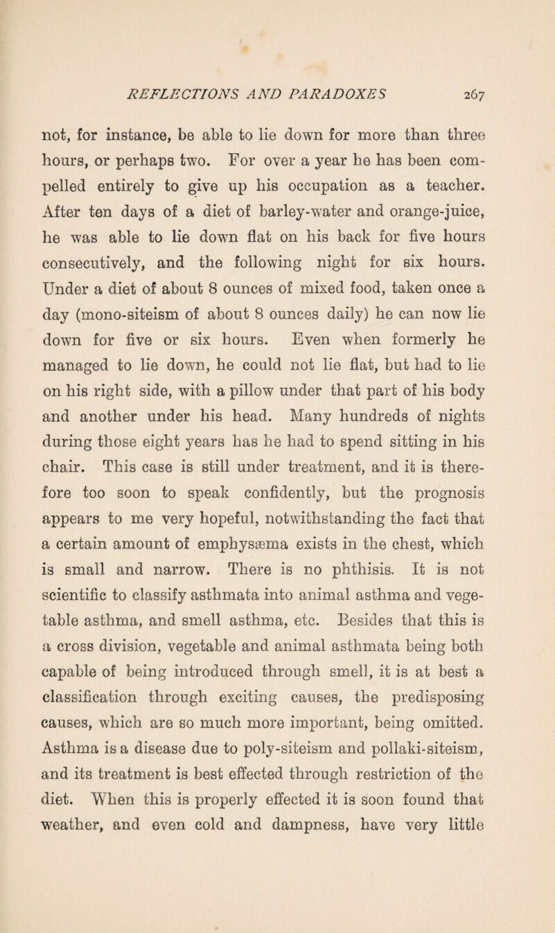 not, for instance, be able to lie down for more than three hours, or perhaps two. For over a year he has been com¬ pelled entirely to give up his occupation as a teacher. After ten days of a diet of barley-water and orange-juice, he was able to lie down fiat on his back for five hours consecutively, and the following night for six hours. Under a diet of about 8 ounces of mixed food, taken once a day (mono-siteism of about 8 ounces daily) he can now lie down for five or six hours. Even when formerly he managed to lie down, he could not lie flat, but had to lie on his right side, with a pillow under that part of his body and another under his head. Many hundreds of nights during those eight years has he had to spend sitting in his chair. This case is still under treatment, and it is there¬ fore too soon to speak confidently, but the prognosis appears to me very hopeful, notwithstanding the fact that a certain amount of emphyssema exists in the chest, which is small and narrow. There is no phthisis. It is not scientific to classify asthmata into animal asthma and vege¬ table asthma, and smell asthma, etc. Besides that this is a cross division, vegetable and animal asthmata being both capable of being introduced through smell, it is at best a classification through exciting causes, the predisposing causes, which, are so much more important, being omitted. Asthma is a disease due to poly-siteism and pollaki-siteism, and its treatment is best effected through restriction of the diet. When this is properly effected it is soon found that weather, and even cold and dampness, have very little