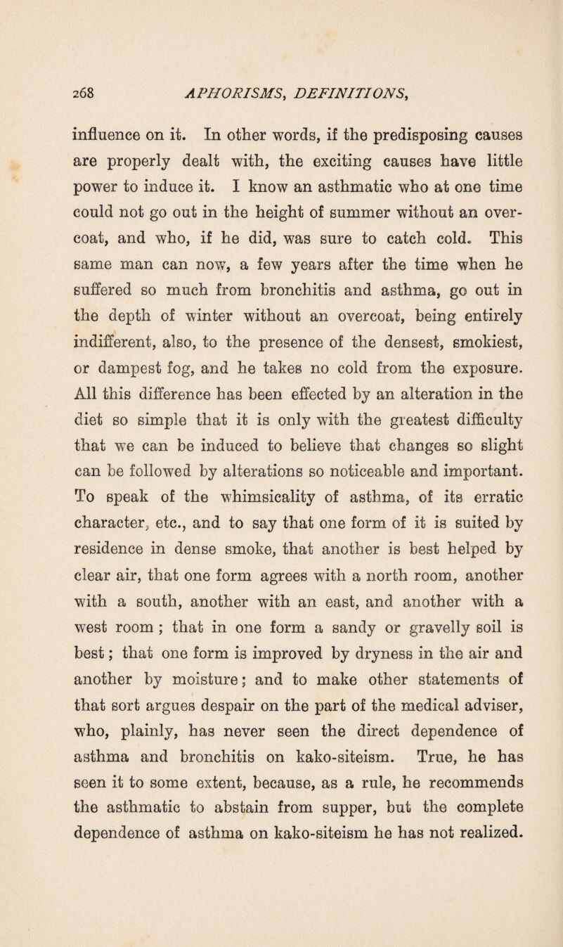 influence on it. In other words, if the predisposing causes are properly dealt with, the exciting causes have little power to induce it. I know an asthmatic who at one time could not go out in the height of summer without an over¬ coat, and who, if he did, was sure to catch cold* This same man can now, a few years after the time when he suffered so much from bronchitis and asthma, go out in the depth of winter without an overcoat, being entirely indifferent, also, to the presence of the densest, smokiest, or dampest fog, and he takes no cold from the exposure. All this difference has been effected by an alteration in the diet so simple that it is only with the greatest difficulty that we can be induced to believe that changes so slight can be followed by alterations so noticeable and important. To speak of the whimsicality of asthma, of its erratic character, etc., and to say that one form of it is suited by residence in dense smoke, that another is best helped by clear air, that one form agrees with a north room, another with a south, another with an east, and another with a west room ; that in one form a sandy or gravelly soil is best; that one form is improved by dryness in the air and another by moisture; and to make other statements of that sort argues despair on the part of the medical adviser, who, plainly, has never seen the direct dependence of asthma and bronchitis on kako-siteism. True, he has seen it to some extent, because, as a rule, he recommends the asthmatic to abstain from supper, but the complete dependence of asthma on kako-siteism he has not realized.
