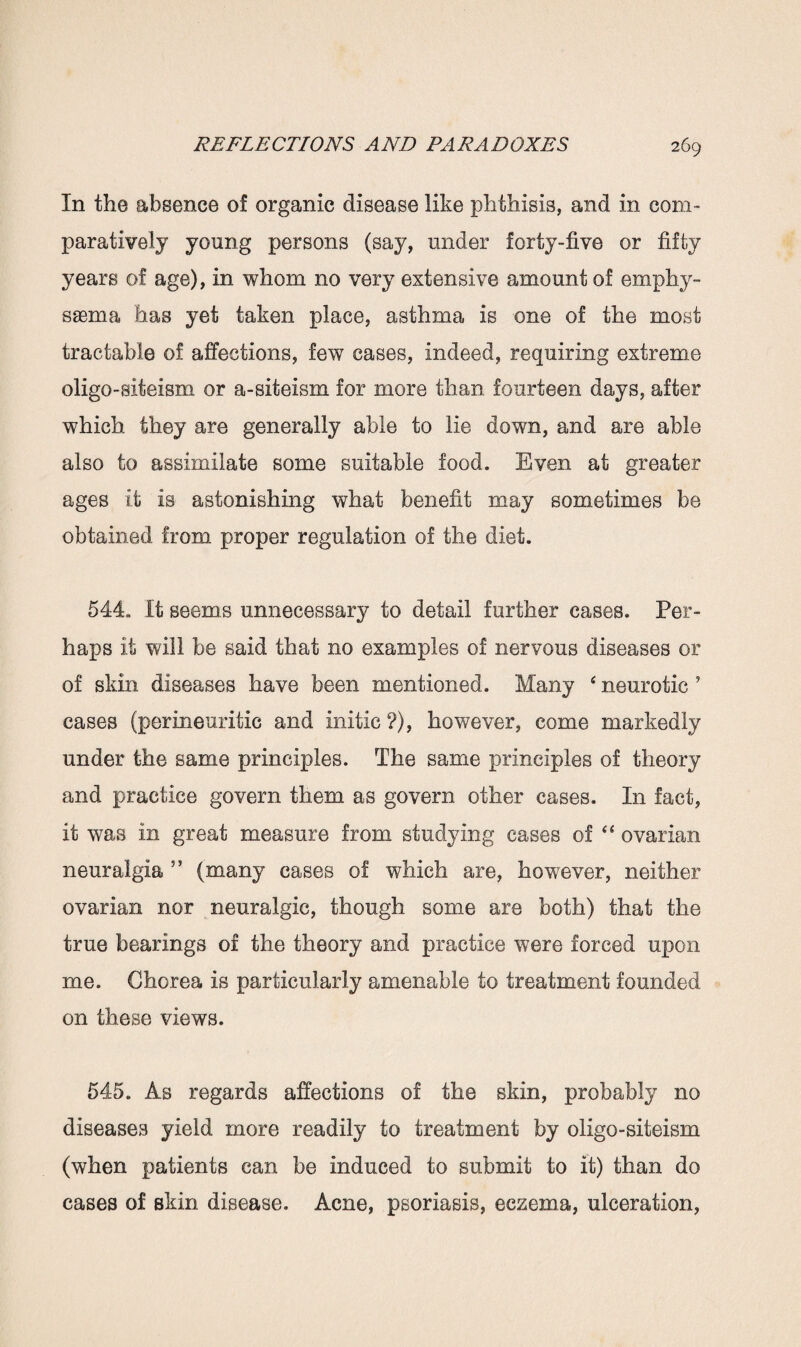 In the absence of organic disease like phthisis, and in com¬ paratively young persons (say, under forty-five or fifty years of age), in whom no very extensive amount of emphy¬ sema has yet taken place, asthma is one of the most tractable of affections, few cases, indeed, requiring extreme oligo-aiteism or a-siteism for more than fourteen days, after which they are generally able to lie down, and are able also to assimilate some suitable food. Even at greater ages it is astonishing what benefit may sometimes be obtained from proper regulation of the diet. 544,. It seems unnecessary to detail further cases. Per¬ haps it will be said that no examples of nervous diseases or of skin diseases have been mentioned. Many 4 neurotic 5 cases (perineuritic and initic ?), however, come markedly under the same principles. The same principles of theory and practice govern them as govern other cases. In fact, it was in great measure from studying cases of “ ovarian neuralgia ” (many cases of which are, however, neither ovarian nor neuralgic, though some are both) that the true bearings of the theory and practice were forced upon me. Chorea is particularly amenable to treatment founded on these views. 545. As regards affections of the skin, probably no diseases yield more readily to treatment by oligo-siteism (when patients can be induced to submit to it) than do cases of skin disease. Acne, psoriasis, eczema, ulceration,