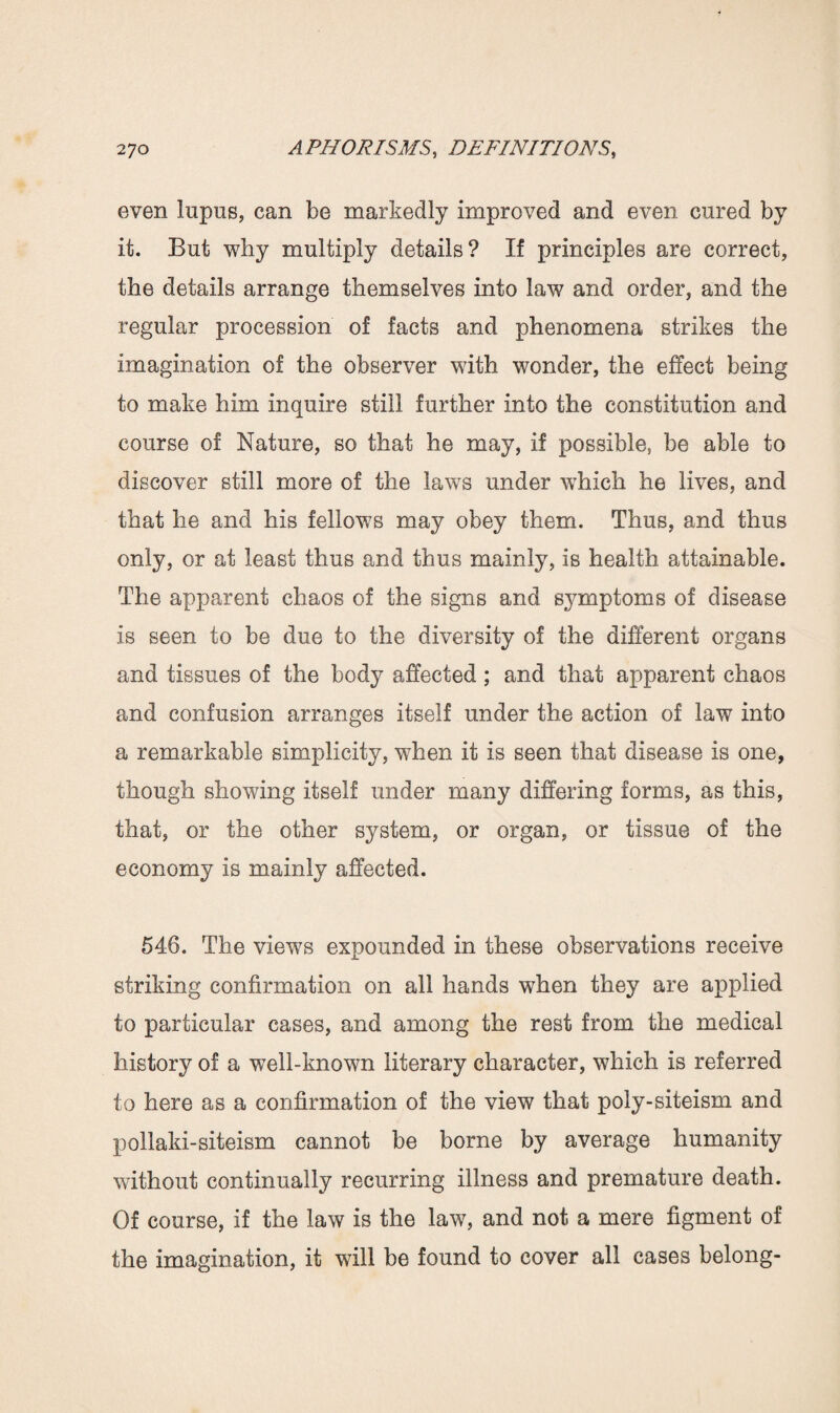 even lupus, can be markedly improved and even cured by it. But why multiply details? If principles are correct, the details arrange themselves into law and order, and the regular procession of facts and phenomena strikes the imagination of the observer with wonder, the effect being to make him inquire still further into the constitution and course of Nature, so that he may, if possible, be able to discover still more of the laws under which he lives, and that he and his fellows may obey them. Thus, and thus only, or at least thus and thus mainly, is health attainable. The apparent chaos of the signs and symptoms of disease is seen to be due to the diversity of the different organs and tissues of the body affected; and that apparent chaos and confusion arranges itself under the action of law into a remarkable simplicity, when it is seen that disease is one, though showing itself under many differing forms, as this, that, or the other system, or organ, or tissue of the economy is mainly affected. 546. The views expounded in these observations receive striking confirmation on all hands when they are applied to particular cases, and among the rest from the medical history of a well-known literary character, which is referred to here as a confirmation of the view that poly-siteism and pollaki-siteism cannot be borne by average humanity without continually recurring illness and premature death. Of course, if the law is the law, and not a mere figment of the imagination, it will be found to cover all cases belong-