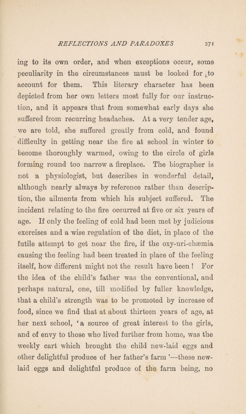 ing to its own order, and when exceptions occur, some peculiarity in the circumstances must be looked for .to account for them. This literary character has been depicted from her own letters most fully for our instruc¬ tion, and it appears that from somewhat early days she suffered from recurring headaches. At a very tender age, we are told, she suffered greatly from cold, and found difficulty in getting near the fire at school in winter to become thoroughly warmed, owing to the circle of girls forming round too narrow a fireplace. The biographer is not a physiologist, but describes in wonderful detail, although nearly always by reference rather than descrip¬ tion, the ailments from which his subject suffered. The incident relating to the fire occurred at five or six years of age. If only the feeling of cold had been met by judicious exercises and a wise regulation of the diet, in place of the futile attempt to get near the fire, if the oxy-uri-chsemia causing the feeling had been treated in place of the feeling itself, how different might not the result have been ! For the idea of the child’s father was the conventional, and perhaps natural, one, till modified by fuller knowledge, that a child’s strength was to be promoted by increase of food, since we find that at about thirteen years of age, at her next school, ‘ a source of great interest to the girls, and of envy to those who lived further from home, was the weekly cart which brought the child new-laid eggs and other delightful produce of her father’s farm ’—these new- laid eggs and delightful produce of the farm being, no
