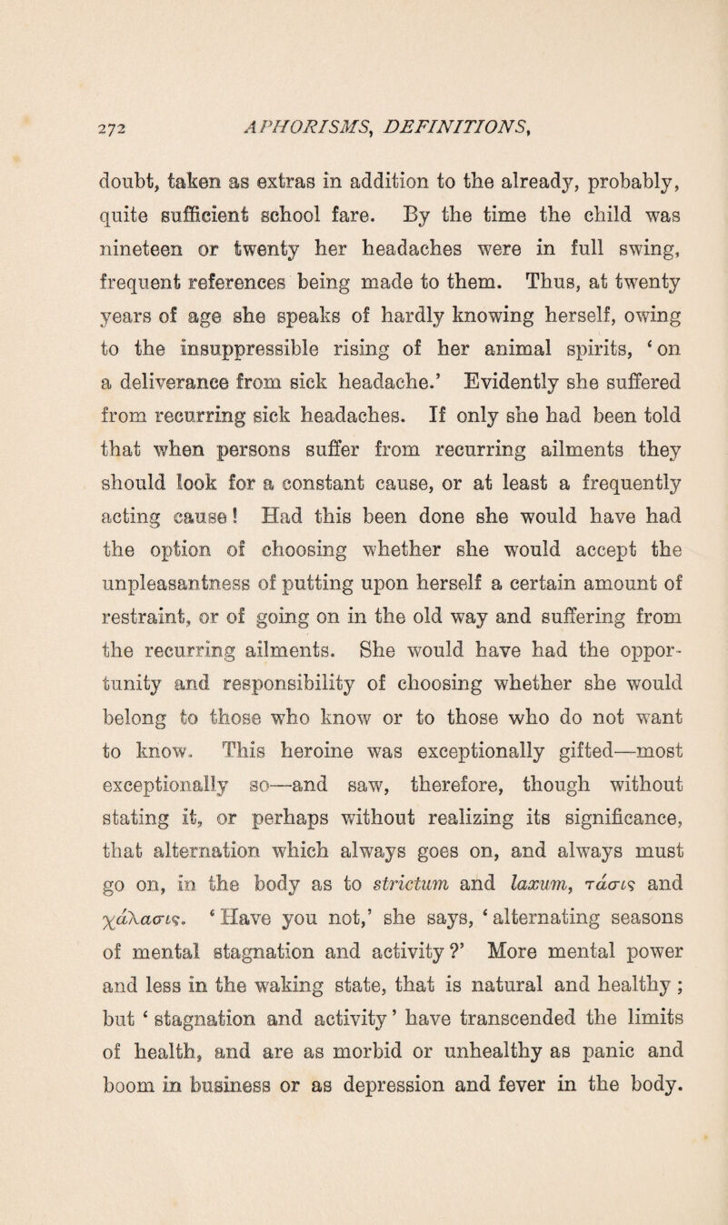 doubt, taken as extras in addition to the already, probably, quite sufficient school fare. By the time the child was nineteen or twenty her headaches were in full swing, frequent references being made to them. Thus, at twenty years of age she speaks of hardly knowing herself, owing to the insuppressible rising of her animal spirits, * on a deliverance from sick headache.’ Evidently she suffered from recurring sick headaches. If only she had been told that when persons suffer from recurring ailments they should look for a constant cause, or at least a frequently acting cause! Had this been done she would have had the option of choosing whether she would accept the unpleasantness o! putting upon herself a certain amount of restraint, or o! going on in the old way and suffering from the recurring ailments. She would have had the oppor¬ tunity and responsibility of choosing whether she would belong to those who know or to those who do not want to know,. This heroine was exceptionally gifted—most exceptionally so—and saw, therefore, though without stating it, or perhaps without realizing its significance, that alternation which always goes on, and always must go on, in the body as to strictum and laxum, and %aAacri§, (Have you not,’ she says, 4 alternating seasons of mental stagnation and activity ?’ More mental power and lees in the waking state, that is natural and healthy ; but ‘ stagnation and activity ’ have transcended the limits of health, and are as morbid or unhealthy as panic and boom in business or as depression and fever in the body.