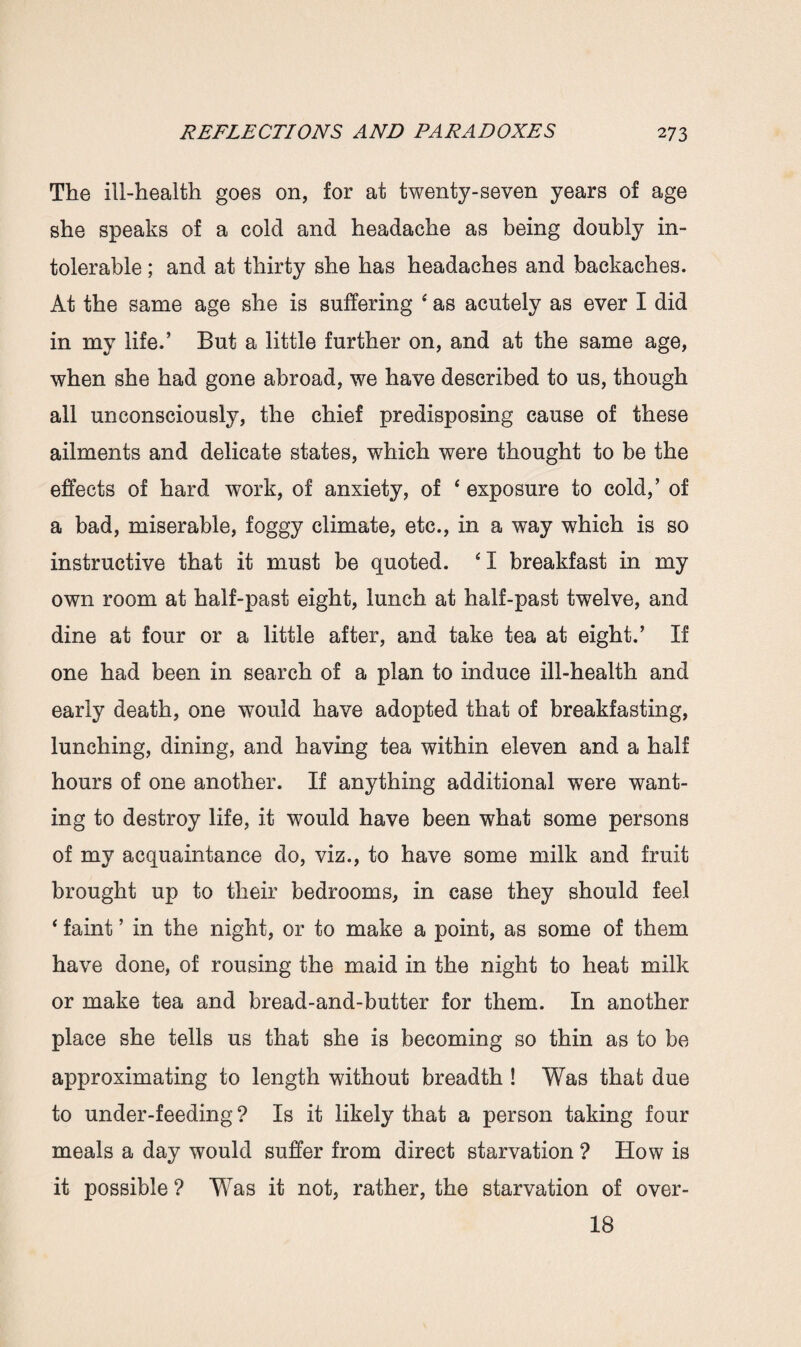 The ill-health goes on, for at twenty-seven years of age she speaks of a cold and headache as being doubly in¬ tolerable ; and at thirty she has headaches and backaches. At the same age she is suffering 4 as acutely as ever I did in my life.’ But a little further on, and at the same age, when she had gone abroad, we have described to us, though all unconsciously, the chief predisposing cause of these ailments and delicate states, which were thought to be the effects of hard work, of anxiety, of 4 exposure to cold,’ of a bad, miserable, foggy climate, etc., in a way which is so instructive that it must be quoted. * I breakfast in my own room at half-past eight, lunch at half-past twelve, and dine at four or a little after, and take tea at eight.’ If one had been in search of a plan to induce ill-health and early death, one would have adopted that of breakfasting, lunching, dining, and having tea within eleven and a half hours of one another. If anything additional were want¬ ing to destroy life, it would have been what some persons of my acquaintance do, viz., to have some milk and fruit brought up to their bedrooms, in case they should feel ‘ faint ’ in the night, or to make a point, as some of them have done, of rousing the maid in the night to heat milk or make tea and bread-and-butter for them. In another place she tells us that she is becoming so thin as to be approximating to length without breadth ! Was that due to under-feeding ? Is it likely that a person taking four meals a day would suffer from direct starvation ? How is it possible ? Was it not, rather, the starvation of over- 18