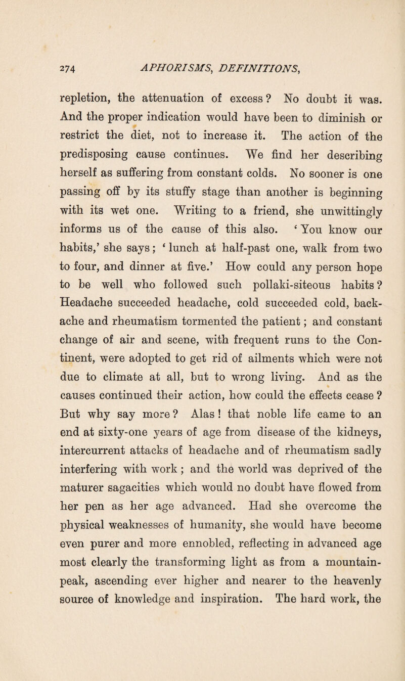 repletion, the attenuation of excess ? No doubt it was. And the proper indication would have been to diminish or restrict the diet, not to increase it. The action of the predisposing cause continues. We find her describing herself as suffering from constant colds. No sooner is one passing off by its stuffy stage than another is beginning with its wet one. Writing to a friend, she unwittingly informs us of the cause of this also. ‘ You know our habits,’ she says; ‘lunch at half-past one, walk from two to four, and dinner at five.’ How could any person hope to be well who followed such pollaki-siteous habits ? Headache succeeded headache, cold succeeded cold, back¬ ache and rheumatism tormented the patient; and constant change of air and scene, with frequent runs to the Con¬ tinent, were adopted to get rid of ailments which were not due to climate at all, but to wrong living. And as the causes continued their action, how could the effects cease ? But why say more ? Alas ! that noble life came to an end at sixty-one years of age from disease of the kidneys, intercurrent attacks of headache and of rheumatism sadly interfering with work; and the world was deprived of the maturer sagacities which would no doubt have flowed from her pen as her age advanced. Had she overcome the physical weaknesses of humanity, she would have become even purer and more ennobled, reflecting in advanced age most clearly the transforming light as from a mountain- peak, ascending ever higher and nearer to the heavenly source of knowledge and inspiration. The hard work, the