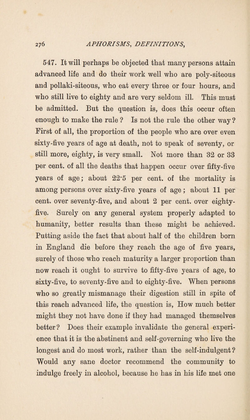 547. It will perhaps be objected that many persons attain advanced life and do their work well who are poly-siteous and pollaki-siteous, who eat every three or four hours, and who still live to eighty and are very seldom ill. This must be admitted. But the question is, does this occur often enough to make the rule ? Is not the rule the other way ? First of all, the proportion of the people who are over even sixty-five years of age at death, not to speak of seventy, or still more, eighty, is very small. Not more than 32 or 38 per cent, of all the deaths that happen occur over fifty-five years of age; about 22*5 per cent, of the mortality is among persons over sixty-five years of age; about 11 per cent* over seventy-five, and about 2 per cent, over eighty- five. Surely on any general system properly adapted to humanity, better results than these might be achieved. Putting aside the fact that about half of the children born in England die before they reach the age of five years, surely of those who reach maturity a larger proportion than now reach it ought to survive to fifty-five years of age, to sixty-five, to seventy-five and to eighty-five. When persons who so greatly mismanage their digestion still in spite of this reach advanced life, the question is, How much better might they not have done if they had managed themselves better? Does their example invalidate the general experi¬ ence that it is the abstinent and self-governing who live the longest and do most work, rather than the self-indulgent? Would any sane doctor recommend the community to indulge freely in alcohol, because he has in his life met one