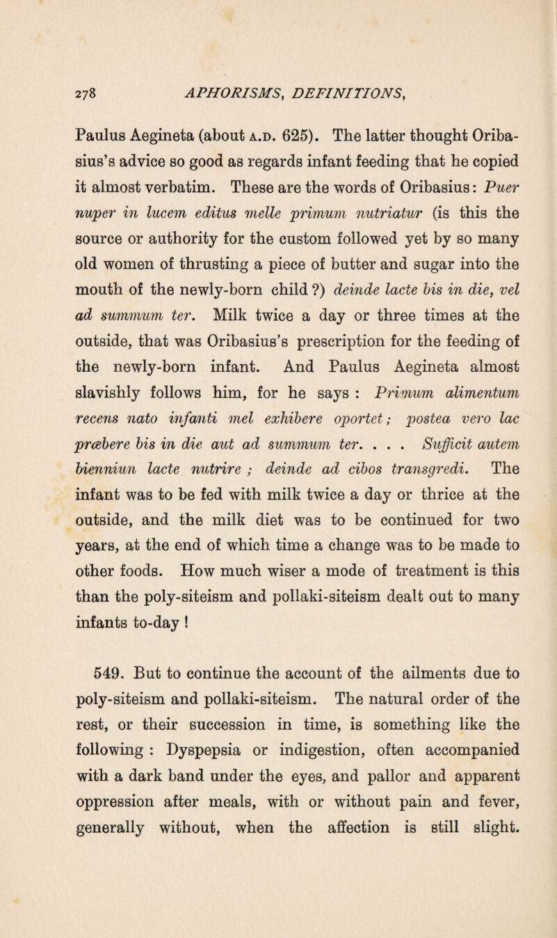 Paulus Aegineta (about a.d. 625). The latter thought Oriba- sius’s advice so good as regards infant feeding that he copied it almost verbatim. These are the words of Oribasius: Puer nwper in lucem editus melle primum nutriatur (is this the source or authority for the custom followed yet by so many old women of thrusting a piece of butter and sugar into the mouth of the newly-born child ?) deinde lacte bis in die, vel ad summum ter. Milk twice a day or three times at the outside, that was Oribasius’s prescription for the feeding of the newly-born infant. And Paulus Aegineta almost slavishly follows him, for he says : Primum alimentum recens nato inf anti met exhibere oportet; postea vero lac prcebere bis in die aut ad summum ter. . . . Sujfcit autem bienniun lacte nutrire ; deinde ad cibos transgredi. The infant was to be fed with milk twice a day or thrice at the outside, and the milk diet was to be continued for two years, at the end of which time a change was to be made to other foods. How much wiser a mode of treatment is this than the poly-siteism and pollaki-siteism dealt out to many infants to-day ! 549. But to continue the account of the ailments due to poly-siteism and pollaki-siteism. The natural order of the rest, or their succession in time, is something like the following : Dyspepsia or indigestion, often accompanied with a dark band under the eyes, and pallor and apparent oppression after meals, with or without pain and fever, generally without, when the affection is still slight.
