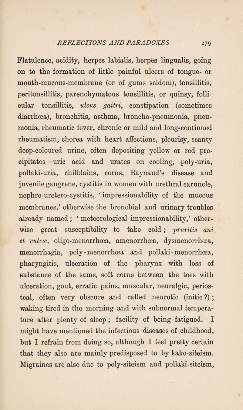 Flatulence, acidity, herpes labialis, herpes lingualis, going on to the formation of little painful ulcers of tongue- or mouth-mucous-membrane (or of gums seldom), tonsillitis, peritonsillitis, parenchymatous tonsillitis, or quinsy, folli¬ cular tonsillitis, ulcus gaitri, constipation (sometimes diarrhoea), bronchitis, asthma, broncho-pneumonia, pneu¬ monia, rheumatic fever, chronic or mild and long-continued rheumatism, chorea with heart affections, pleurisy, scanty deep-coloured urine, often depositing yellow or red pre¬ cipitates—uric acid and urates on cooling, poly-uria, pollaki-uria, chilblains, corns, Eaynaud’s disease and juvenile gangrene, cystitis in women with urethral caruncle, nephro-uretero-cystitis, ‘ impressionability of the mucous membranes,’ otherwise the bronchial and urinary troubles already named ; ‘ meteorological impressionability,’ other¬ wise great susceptibility to take cold ; pruritis ani et vulvce, oligo-menorrhoea, amenorrhoea, dysmenorrhoea, menorrhagia, poly-menorrhcea and pollaki - menorrhoea, pharyngitis, ulceration of the pharynx with loss of substance of the same, soft corns between the toes with ulceration, gout, erratic pains, muscular, neuralgic, perios¬ teal, often very obscure and called neurotic (initic ?) ; waking tired in the morning and with subnormal tempera¬ ture after plenty of sleep; facility of being fatigued. I might have mentioned the infectious diseases of childhood, but I refrain from doing so, although I feel pretty certain that they also are mainly predisposed to by kako-siteism. Migraines are also due to poly-siteism and pollaki-siteism,
