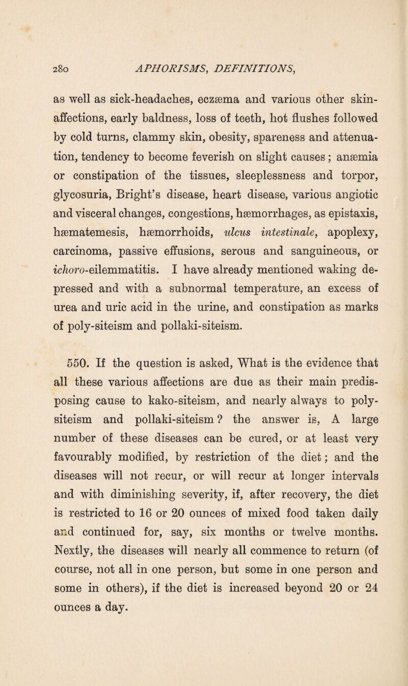 as well as sick-headaches, eczaema and various other skin- affections, early baldness, loss of teeth, hot flushes followed by cold turns, clammy skin, obesity, spareness and attenua¬ tion, tendency to become feverish on slight causes; anaemia or constipation of the tissues, sleeplessness and torpor, glycosuria, Bright’s disease, heart disease, various angiotic and visceral changes, congestions, haemorrhages, as epistaxis, haematemesis, haemorrhoids, ulcus intestinale, apoplexy, carcinoma, passive effusions, serous and sanguineous, or ichoro-eilemmatitis. I have already mentioned waking de¬ pressed and with a subnormal temperature, an excess of urea and uric acid in the urine, and constipation as marks of poly-siteism and pollaki-siteism. 550. If the question is asked, What is the evidence that all these various affections are due as their main predis¬ posing cause to kako-siteism, and nearly always to poly- siteism and pollaki-siteism ? the answer is, A large number of these diseases can be cured, or at least very favourably modified, by restriction of the diet; and the diseases will not recur, or will recur at longer intervals and with diminishing severity, if, after recovery, the diet is restricted to 16 or 20 ounces of mixed food taken daily and continued for, say, six months or twelve months. Nextly, the diseases will nearly all commence to return (of course, not all in one person, but some in one person and some in others), if the diet is increased beyond 20 or 24 ounces a day.