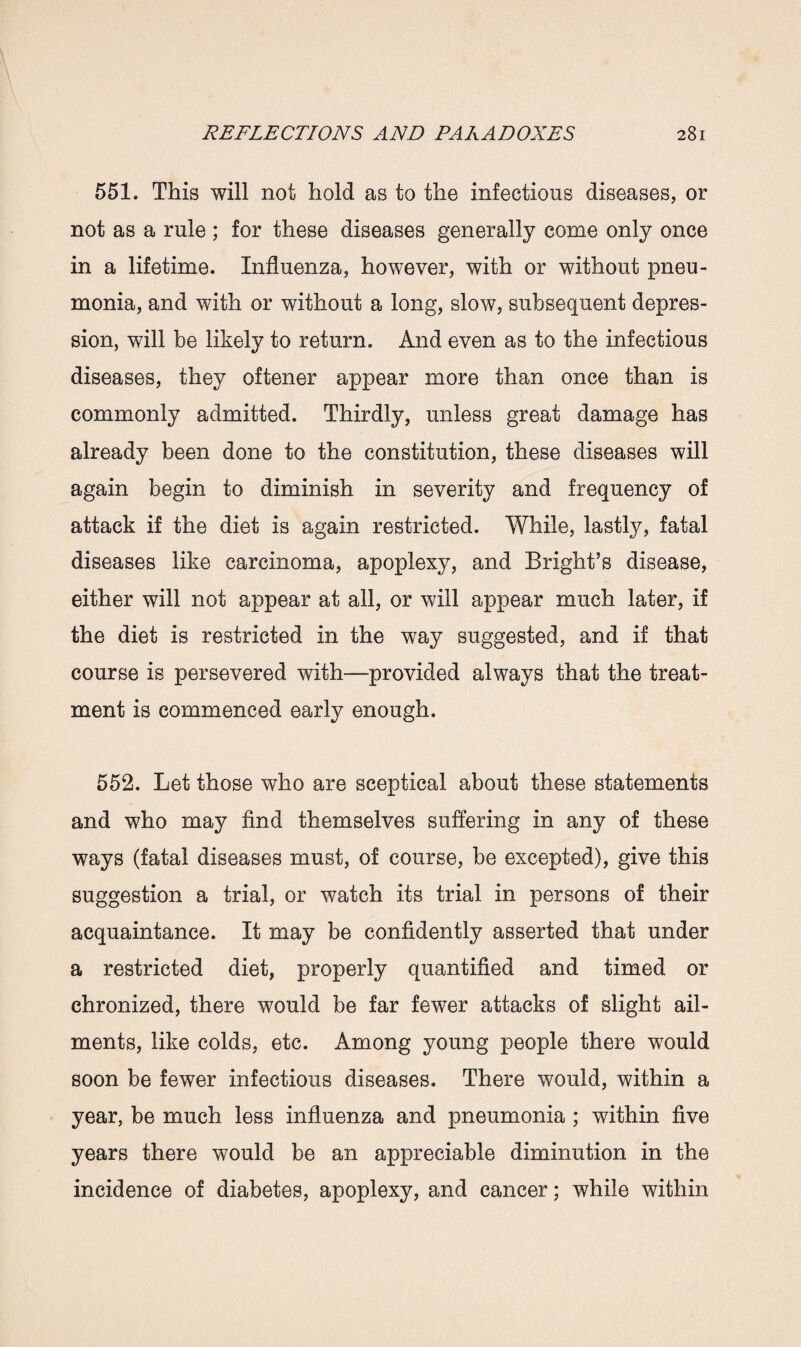 551. This will not hold as to the infectious diseases, or not as a rule ; for these diseases generally come only once in a lifetime. Influenza, however, with or without pneu¬ monia, and with or without a long, slow, subsequent depres¬ sion, will be likely to return. And even as to the infectious diseases, they oftener appear more than once than is commonly admitted. Thirdly, unless great damage has already been done to the constitution, these diseases will again begin to diminish in severity and frequency of attack if the diet is again restricted. While, lastly, fatal diseases like carcinoma, apoplexy, and Bright’s disease, either will not appear at all, or will appear much later, if the diet is restricted in the way suggested, and if that course is persevered with—provided always that the treat¬ ment is commenced early enough. 552. Let those who are sceptical about these statements and who may find themselves suffering in any of these ways (fatal diseases must, of course, be excepted), give this suggestion a trial, or watch its trial in persons of their acquaintance. It may be confidently asserted that under a restricted diet, properly quantified and timed or chronized, there would be far fewer attacks of slight ail¬ ments, like colds, etc. Among young people there would soon be fewer infectious diseases. There would, within a year, be much less influenza and pneumonia ; within five years there would be an appreciable diminution in the incidence of diabetes, apoplexy, and cancer; while within