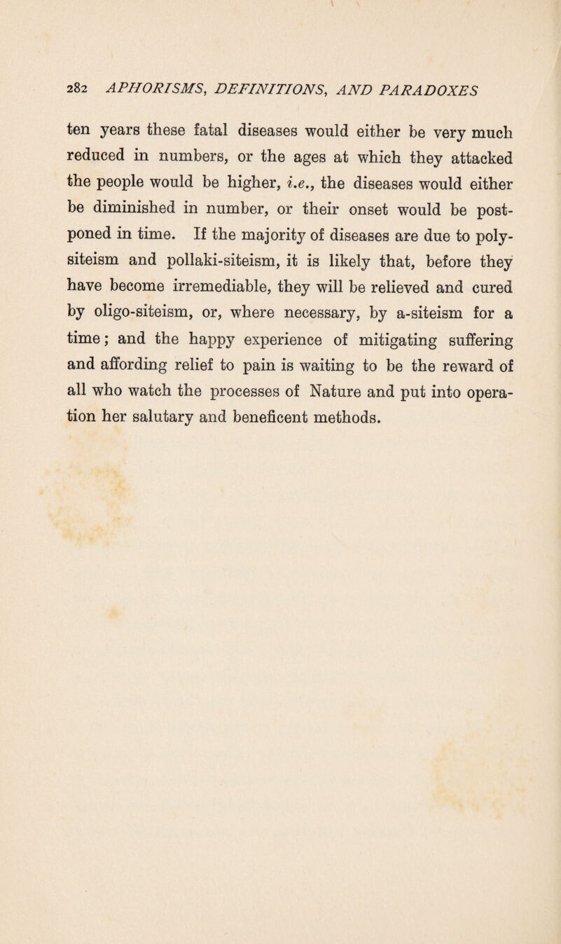 ten years these fatal diseases would either be very much reduced in numbers, or the ages at which they attacked the people would be higher, i.e., the diseases would either be diminished in number, or their onset would be post¬ poned in time. If the majority of diseases are due to poly- siteism and pollaki-siteism, it is likely that, before they have become irremediable, they will be relieved and cured by oligo-siteism, or, where necessary, by a-siteism for a time; and the happy experience of mitigating suffering and affording relief to pain is waiting to be the reward of all who watch the processes of Nature and put into opera¬ tion her salutary and beneficent methods.