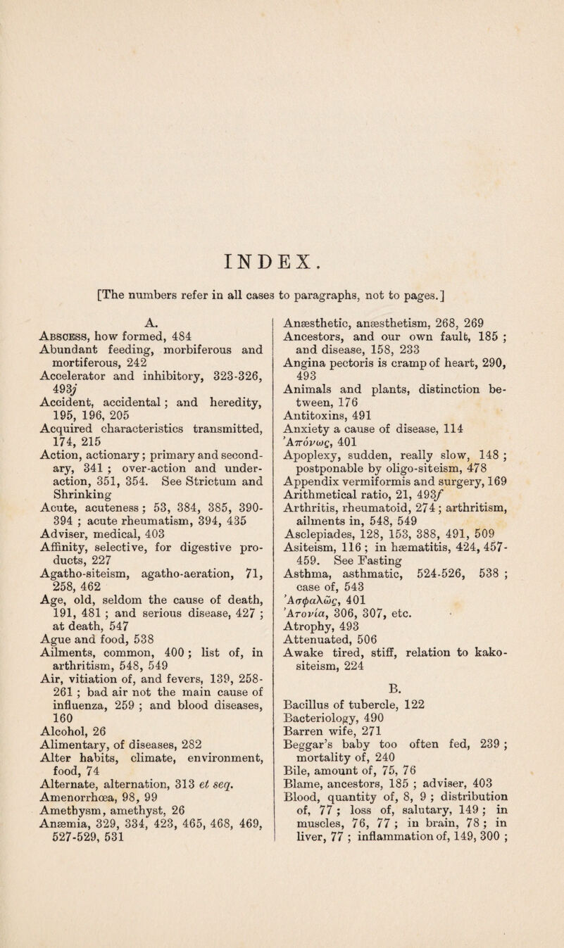 INDEX. [The numbers refer in all cases to paragraphs, not to pages.] A. Abscess, how formed, 484 Abundant feeding, morbiferous and mortiferous, 242 Accelerator and inhibitory, 323-326, 493; Accident, accidental; and heredity, 195, 196, 205 Acquired characteristics transmitted, 174, 215 Action, actionary; primary and second¬ ary, 341 ; over-action and under¬ action, 351, 354. See Strictum and Shrinking Acute, acuteness; 53, 384, 385, 390- 394 ; acute rheumatism, 394, 435 Adviser, medical, 403 Affinity, selective, for digestive pro¬ ducts, 22 7 Agatho-siteism, agatho-aeration, 71, 258, 462 Age, old, seldom the cause of death, 191, 481 ; and serious disease, 427 ; at death, 547 Ague and food, 538 Ailments, common, 400 ; list of, in arthritism, 548, 549 Air, vitiation of, and fevers, 139, 258- 261 ; bad air not the main cause of influenza, 259 ; and blood diseases, 160 Alcohol, 26 Alimentary, of diseases, 282 Alter habits, climate, environment, food, 74 Alternate, alternation, 313 et seq. Amenorrhcea, 98, 99 Ametbysm, amethyst, 26 Anaemia, 329, 334, 423, 465, 468, 469. 527-529, 531 Anaesthetic, ansesthetism, 268, 269 Ancestors, and our own fault, 185 ; and disease, 158, 233 Angina pectoris is cramp of heart, 290, 493 Animals and plants, distinction be¬ tween, 176 Antitoxins, 491 Anxiety a cause of disease, 114 A.7rovuiQ, 401 Apoplexy, sudden, really slow, 148 ; postponable by oligo-siteism, 478 Appendix vermiformis and surgery, 169 Arithmetical ratio, 21, 493/ Arthritis, rheumatoid, 274; arthritism, ailments in, 548, 549 Asclepiades, 128, 153, 388, 491, 509 Asiteism, 116 ; in hsematitis, 424, 457- 459. See Fasting Asthma, asthmatic, 524-526, 538 ; case of, 543 ’A(TipaXCoc, 401 ArovLa, 306, 307, etc. Atrophy, 493 Attenuated, 506 Awake tired, stiff, relation to kako- siteism, 224 B. Bacillus of tubercle, 122 Bacteriology, 490 Barren wife, 271 Beggar’s baby too often fed, 239 ; mortality of, 240 Bile, amount of, 75, 76 Blame, ancestors, 185 ; adviser, 403 Blood, quantity of, 8, 9 ; distribution of, 77; loss of, salutary, 149; in muscles, 76, 77 ; in brain, 78 ; in liver, 77 ; inflammation of, 149, 300 ;