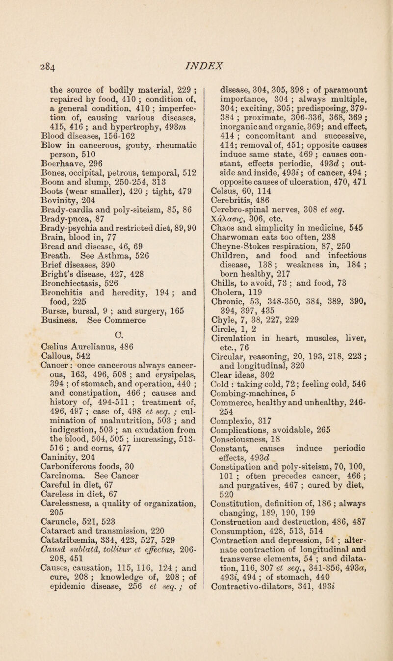 the source of bodily material, 229 ; repaired by food, 410 ; condition of, a general condition, 410 ; imperfec¬ tion of, causing various diseases, 415, 416 ; and hypertrophy, 493m Blood diseases, 156-162 Blow in cancerous, gouty, rheumatic person, 510 Boerhaave, 296 Bones, occipital, petrous, temporal, 512 Boom and slump, 250-254, 313 Boots (wear smaller), 420 ; tight, 479 Bovinity, 204 Brady-eardia and poly-siteism, 85, 86 Brady-pnoea, 87 Brady-psychia and restricted diet, 89,90 Brain, blood in, 77 Bread and disease, 46, 69 Breath. See Asthma, 526 Brief diseases, 390 Bright’s disease, 427, 428 Bronchiectasis, 526 Bronchitis and heredity, 194 ; and food, 225 Bursae, bursal, 9 ; and surgery, 165 Business. See Commerce C. Caelius Aurelianus, 486 Callous, 542 Cancer : once cancerous alwavs cancer- 1/ ous, 163, 496, 508 ; and erysipelas, 394 ; of stomach, and operation, 440 ; and constipation, 466 ; causes and history of, 494-511 ; treatment of, 496, 497 ; case of, 498 et seq. ; cul¬ mination of malnutrition, 503 ; and indigestion, 503 ; an exudation from the blood, 504, 505 ; increasing, 513- 516 ; and corns, 477 Caninity, 204 Carboniferous foods, 30 Carcinoma. See Cancer Careful in diet, 67 Careless in diet, 67 Carelessness, a quality of organization, 205 Caruncle, 521, 523 Cataract and transmission, 220 Catatribsemia, 334, 423, 527, 529 Causa sublatd, tollitur et effectus, 206- 208, 451 Causes, causation, 115, 116, 124 ; and cure, 208 ; knowledge of, 208 ; of epidemic disease, 256 et seq.; of disease, 304, 305, 398 ; of paramount importance, 304 ; always multiple, 304; exciting, 305; predisposing, 379- 384 ; proximate, 306-336, 368, 369 ; inorganic and organic, 369; and effect, 414 ; concomitant and successive, 414; removal of, 451; opposite causes induce same state, 469 ; causes con¬ stant, effects periodic, 493c? ; out¬ side and inside, 493i; of cancer, 494 ; opposite causes of ulceration, 470, 471 Celsus, 60, 114 Cerebritis, 486 Cerebro-spinal nerves, 308 et seq. XaAamg, 306, etc. Chaos and simplicity in medicine, 545 Charwoman eats too often, 238 Cheyne-Stokes respiration, 87, 250 Children, and food and infectious disease, 138; weakness in, 184 ; born healthy, 217 Chills, to avoid, 73 ; and food, 73 Cholera, 119 Chronic, 53, 348-350, 384, 389, 390, 394, 397, 435 Chyle, 7, 38, 227, 229 Circle, 1, 2 Circulation in heart, muscles, liver, etc., 76 Circular, reasoning, 20, 193, 218, 223 ; and longitudinal, 320 Clear ideas, 302 Cold : taking cold, 72; feeling cold, 546 Combing-machines, 5 Commerce, healthy and unhealthy, 246- 254 Complexio, 317 Complications, avoidable, 265 Consciousness, 18 Constant, causes induce periodic effects, 493c? Constipation and poly-siteism, 70, 100, 101 ; often precedes cancer, 466 ; and purgatives, 467 ; cured by diet, 520 Constitution, definition of, 186 ; always changing, 189, 190, 199 Construction and destruction, 486, 487 Consumption, 428, 513, 514 Contraction and depression, 54 ; alter¬ nate contraction of longitudinal and transverse elements, 54 ; and dilata¬ tion, 116, 307 et seq., 341-356, 493a, 493i, 494 ; of stomach, 440 Contractivo-dilators, 341, 493i