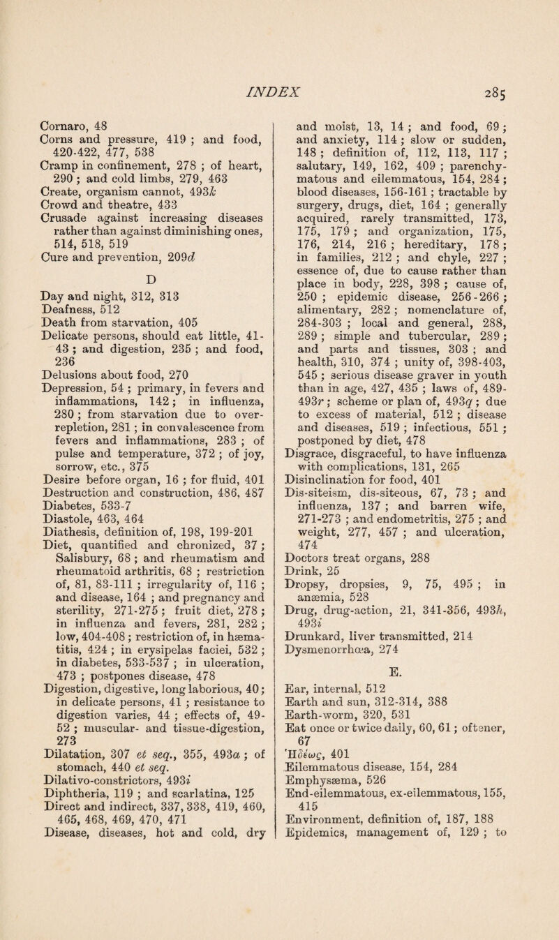Cornaro, 48 Corns and pressure, 419 ; and food, 420-422, 477, 538 Cramp in confinement, 278 ; of heart, 290 ; and cold limbs, 279, 463 Create, organism cannot, 493& Crowd and theatre, 433 Crusade against increasing diseases rather than against diminishing ones, 514, 518, 519 Cure and prevention, 209d D Day and night, 312, 313 Deafness, 512 Death from starvation, 405 Delicate persons, should eat little, 41- 43 ; and digestion, 235 ; and food, 236 Delusions about food, 270 Depression, 54 ; primary, in fevers and inflammations, 142; in influenza, 280 ; from starvation due to over¬ repletion, 281; in convalescence from fevers and inflammations, 283 ; of pulse and temperature, 372 ; of joy, sorrow, etc., 375 Desire before organ, 16 ; for fluid, 401 Destruction and construction, 486, 487 Diabetes, 533-7 Diastole, 463, 464 Diathesis, definition of, 198, 199-201 Diet, quantified and chronized, 37; Salisbury, 68 ; and rheumatism and rheumatoid arthritis, 68 ; restriction of, 81, 83-111 ; irregularity of, 116 ; and disease, 164 ; and pregnancy and sterility, 271-275 ; fruit diet, 278 ; in influenza and fevers, 281, 282 ; low, 404-408 ; restriction of, in hsema- titis, 424 ; in erysipelas faciei, 532 ; in diabetes, 533-537 ; in ulceration, 473 ; postpones disease, 478 Digestion, digestive, long laborious, 40; in delicate persons, 41 ; resistance to digestion varies, 44 ; effects of, 49- 52 ; muscular- and tissue-digestion, 273 Dilatation, 307 et seq.y 355, 493a ; of stomach, 440 et seq. Dilativo-constrictors, 493a Diphtheria, 119 ; and scarlatina, 125 Direct and indirect, 337, 338, 419, 460, 465, 468, 469, 470, 471 Disease, diseases, hot and cold, dry and moist, 13, 14 ; and food, 69; and anxiety, 114 ; slow or sudden, 148 ; definition of, 112, 113, 117 ; salutary, 149, 162, 409 ; parenchy¬ matous and eilemmatous, 154, 284 ; blood diseases, 156-161; tractable by surgery, drugs, diet, 164 ; generally acquired, rarely transmitted, 173, 175, 179 ; and organization, 175, 176, 214, 216 ; hereditary, 178; in families, 212 ; and chyle, 227 ; essence of, due to cause rather than place in body, 228, 398 ; cause of, 250 ; epidemic disease, 256-266 ; alimentary, 282; nomenclature of, 284-303 ; local and general, 288, 289 ; simple and tubercular, 289 ; and parts and tissues, 303 ; and health, 310, 374 ; unity of, 398-403, 545 ; serious disease graver in youth than in age, 427, 435 ; laws of, 489- 493r; scheme or plan of, 493^ ; due to excess of material, 512 ; disease and diseases, 519 ; infectious, 551 ; postponed by diet, 478 Disgrace, disgraceful, to have influenza with complications, 131, 265 Disinclination for food, 401 Dis-siteism, dis-siteous, 67, 73 ; and influenza, 137 ; and barren wife, 271-273 ; and endometritis, 275 ; and weight, 277, 457 ; and ulceration, 474 Doctors treat organs, 288 Drink, 25 Dropsy, dropsies, 9, 75, 495 ; in ansemia, 528 Drug, drug-action, 21, 341-356, 493/q 4937 Drunkard, liver transmitted, 214 Dysmenorrhoea, 274 E. Ear, internal, 512 Earth and sun, 312-314, 388 Earth-worm, 320, 531 Eat once or twice dailjy 60, 61; oftener, 67 'H8ib>e, 401 Eilemmatous disease, 154, 284 Emphyssema, 526 End-eilemmatous, ex-eileznmatous, 155, 415 Environment, definition of, 187, 188 Epidemics, management of, 129 ; to