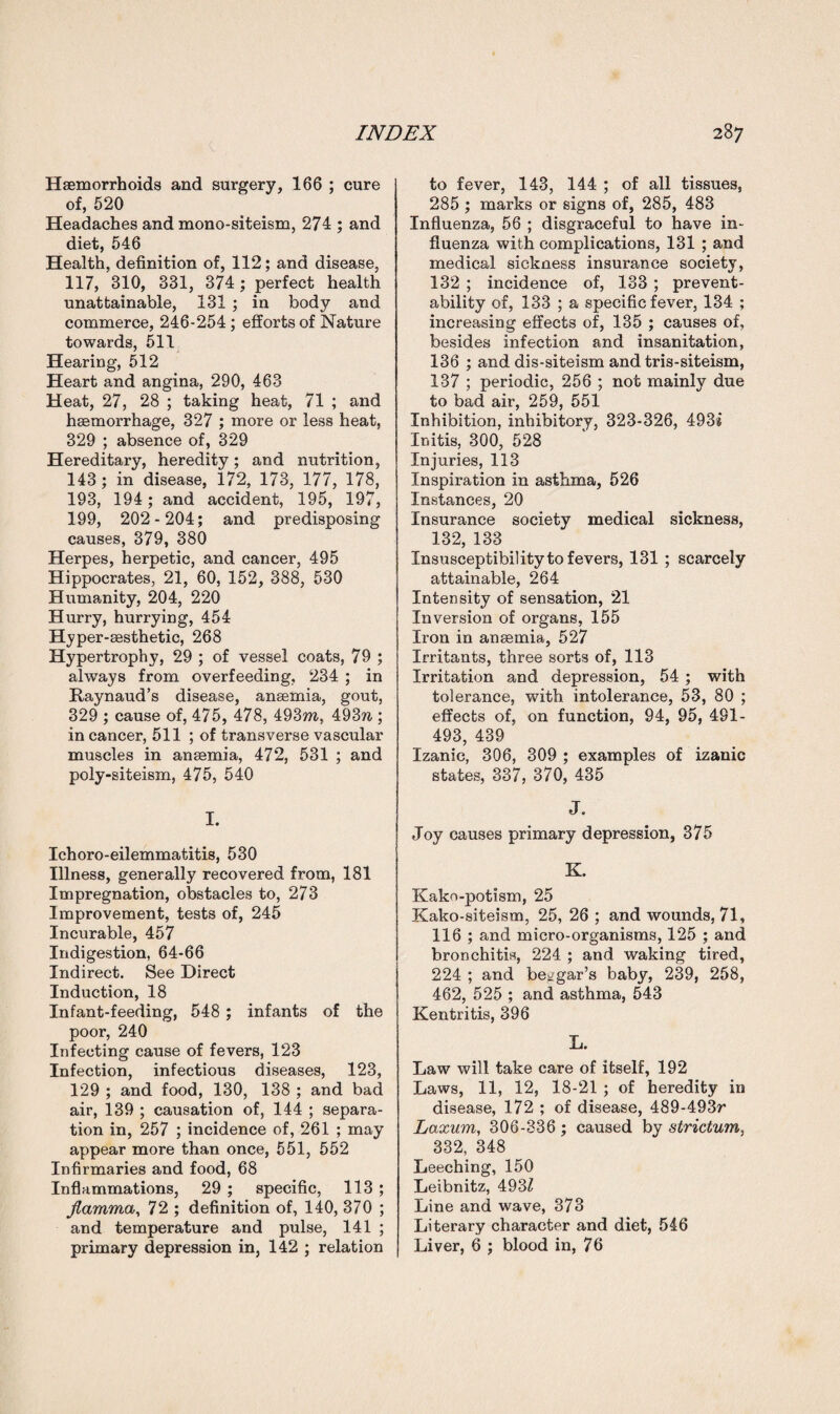 Haemorrhoids and surgery, 166 ; cure of, 520 Headaches and mono-siteism, 274 ; and diet, 546 Health, definition of, 112; and disease, 117, 310, 331, 374; perfect health unattainable, 131 ; in body and commerce, 246-254 ; efforts of Nature towards, 511 Hearing, 512 Heart and angina, 290, 463 Heat, 27, 28 ; taking heat, 71 ; and haemorrhage, 327 ; more or less heat, 329 ; absence of, 329 Hereditary, heredity; and nutrition, 143; in disease, 172, 173, 177, 178, 193, 194 ; and accident, 195, 197, 199, 202-204; and predisposing causes, 379, 380 Herpes, herpetic, and cancer, 495 Hippocrates, 21, 60, 152, 388, 530 Humanity, 204, 220 Hurry, hurrying, 454 Hyper-aesthetic, 268 Hypertrophy, 29 ; of vessel coats, 79 ; always from overfeeding, 234 ; in Raynaud’s disease, anaemia, gout, 329 ; cause of, 475, 478, 493m, 493?i; in cancer, 511 ; of transverse vascular muscles in anaemia, 472, 531 ; and poly-siteism, 475, 540 I. Ichoro-eilemmatitis, 530 Illness, generally recovered from, 181 Impregnation, obstacles to, 273 Improvement, tests of, 245 Incurable, 457 Indigestion, 64-66 Indirect. See Direct Induction, 18 Infant-feeding, 548 ; infants of the poor, 240 Infecting cause of fevers, 123 Infection, infectious diseases, 123, 129 ; and food, 130, 138 ; and bad air, 139 ; causation of, 144 ; separa¬ tion in, 257 ; incidence of, 261 ; may appear more than once, 551, 552 Infirmaries and food, 68 Inflammations, 29 ; specific, 113 ; Jlamma, 72 ; definition of, 140, 370 ; and temperature and pulse, 141 ; primary depression in, 142 ; relation to fever, 143, 144 ; of all tissues, 285 ; marks or signs of, 285, 483 Influenza, 56 ; disgraceful to have in¬ fluenza with complications, 131 ; and medical sickness insurance society, 132 ; incidence of, 133 ; prevent- ability of, 133 ; a specific fever, 134 ; increasing effects of, 135 ; causes of, besides infection and insanitation, 136 ; and dis-siteism and tris-siteism, 137 ; periodic, 256 ; not mainly due to bad air, 259, 551 Inhibition, inhibitory, 323-326, 493* Initis, 300, 528 Injuries, 113 Inspiration in asthma, 526 Instances, 20 Insurance society medical sickness, 132, 133 Insusceptibility to fevers, 131 ; scarcely attainable, 264 Intensity of sensation, 21 Inversion of organs, 155 Iron in anaemia, 527 Irritants, three sorts of, 113 Irritation and depression, 54 ; with tolerance, with intolerance, 53, 80 ; effects of, on function, 94, 95, 481- 493, 439 Izanic, 306, 309 ; examples of izanic states, 337, 370, 435 J. Joy causes primary depression, 375 K. Kako-potism, 25 Kako-siteism, 25, 26 ; and wounds, 71, 116 ; and micro-organisms, 125 ; and bronchitis, 224 ; and waking tired, 224 ; and beggar’s baby, 239, 258, 462, 525 ; and asthma, 543 Kentritis, 396 L. Law will take care of itself, 192 Laws, 11, 12, 18-21 ; of heredity in disease, 172 ; of disease, 489-493r Laxum, 306-336 ; caused by strictum. 332, 348 Leeching, 150 Leibnitz, 493Z Line and wave, 373 Literary character and diet, 546 Liver, 6 ; blood in, 76