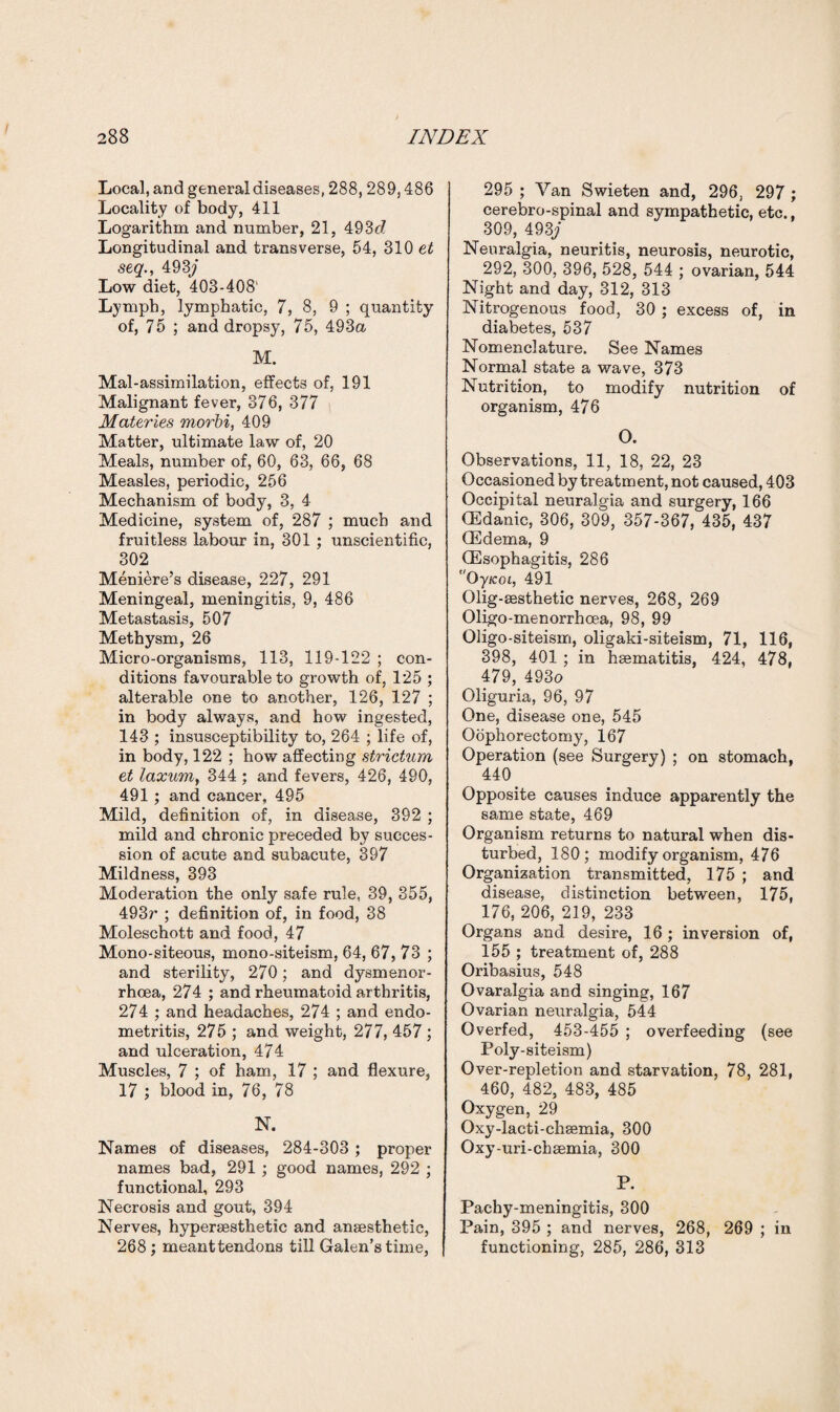 Local, and general diseases, 288,289,486 Locality of body, 411 Logarithm and number, 21, 493c7 Longitudinal and transverse, 54, 310 et seq., 493\j Low diet, 403-408' Lymph, lymphatic, 7, 8, 9 ; quantity of, 75 ; and dropsy, 75, 493a M. Mal-assimilation, effects of, 191 Malignant fever, 376, 377 Materies morhi, 409 Matter, ultimate law of, 20 Meals, number of, 60, 63, 66, 68 Measles, periodic, 256 Mechanism of body, 3, 4 Medicine, system of, 287 ; much and fruitless labour in, 301 ; unscientific, 302 Meniere’s disease, 227, 291 Meningeal, meningitis, 9, 486 Metastasis, 507 Methysm, 26 Micro-organisms, 113, 119-122 ; con¬ ditions favourable to growth of, 125 ; alterable one to another, 126, 127 ; in body always, and how ingested, 143 ; insusceptibility to, 264 ; life of, in body, 122 ; how affecting strictum et laxuvriy 344 ; and fevers, 426, 490, 491; and cancer, 495 Mild, definition of, in disease, 392 ; mild and chronic preceded by succes¬ sion of acute and subacute, 397 Mildness, 393 Moderation the only safe rule, 39, 355, 493r ; definition of, in food, 38 Moleschott and food, 47 Mono-siteous, mono-siteism, 64, 67, 73 ; and sterility, 270; and dysmenor- rhoea, 274 ; and rheumatoid arthritis, 274 ; and headaches, 274 ; and endo¬ metritis, 275 ; and weight, 277, 457 ; and ulceration, 474 Muscles, 7 ; of ham, 17 ; and flexure, 17 ; blood in, 76, 78 N. Names of diseases, 284-303 ; proper names bad, 291 ; good names, 292 ; functional, 293 Necrosis and gout, 394 Nerves, hypersesthetic and anaesthetic, 268 ; meanttendons till Galen’s time, 295 ; Van Swieten and, 296, 297 ; cerebro-spinal and sympathetic, etc., 309, 493\j Neuralgia, neuritis, neurosis, neurotic, 292, 300, 396, 528, 544 ; ovarian, 544 Night and day, 312, 313 Nitrogenous food, 30; excess of, in diabetes, 537 Nomenclature. See Names Normal state a wave, 373 Nutrition, to modify nutrition of organism, 476 O. Observations, 11, 18, 22, 23 Occasioned by treatment, not caused, 403 Occipital neuralgia and surgery, 166 (Edanic, 306, 309, 357-367, 435, 437 (Edema, 9 (Esophagitis, 286 Oy/cot, 491 Olig-sesthetic nerves, 268, 269 Oligo-menorrhoea, 98, 99 Oligo-siteism, oligaki-siteism, 71, 116, 398, 401 ; in heematitis, 424, 478, 479, 493o Oliguria, 96, 97 One, disease one, 545 Oophorectomy, 167 Operation (see Surgery) ; on stomach, 440 Opposite causes induce apparently the same state, 469 Organism returns to natural when dis¬ turbed, 180; modify organism, 476 Organization transmitted, 175 ; and disease, distinction between, 175, 176, 206, 219, 233 Organs and desire, 16; inversion of, 155 ; treatment of, 288 Oribasius, 548 Ovaralgia and singing, 167 Ovarian neuralgia, 544 Overfed, 453-455 ; overfeeding (see Poly-siteism) Over-repletion and starvation, 78, 281, 460, 482, 483, 485 Oxygen, 29 Oxy-lacti-chsemia, 300 Oxy-uri-chsemia, 300 P. Pachy-meningitis, 300 Pain, 395 ; and nerves, 268, 269 ; in functioning, 285, 286, 313