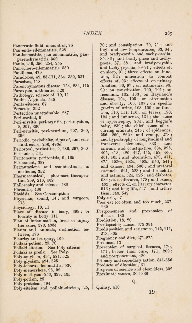 Pancreatic fluid, amount of, 75 Pan-endo-eilemmatitis, 528 Pan-hsematitis, pan-eilemmatitis, pan- parenchymatitis, 300 Panic, 249, 250, 254, 255 Pan-ichoro-eilemmatitis, 530 Papilloma, 479 Paradoxes, 49, 83-111, 334, 339, 531 Parasites, 118 Parenchymatous disease, 154, 284, 415 Paroxysm, asthmatic, 526 Pathology, science of, 10, 11 Paulus Aegineta, 548 Penta-siteous, 67 Peracute, 392 Perfection unattainable, 287 Peri-cardial, 9 Peri-mysitis, peri-mysitic, peri-mysium, 9, 297, 300 Peri-neuritis, peri-neurium, 297, 300, 396 Periodic, periodicity, signs of, and con¬ stant cause, 256, 493c? Periosteal, periostitis, 9, 286, 297, 300 Peristalsis, 531 Peritoneum, peritonitis, 9, 165 Permanent, 387 Permutations and combinations, in medicine, 352 Pharmaceutical, pharmaco-therapeu- tics, 209, 210, 462 Philosophy and science, 488 Phrenitis, 486 Phthisis. See Consumption Physician, sound, 14; and surgeon, 113 Physiology, 10, 11 Place of disease in body, 398 ; or locality in body, 111 Plan of inflammation, fever or injury the same, 378, 493e Plants and animals, distinction be¬ tween, 176 Pleurisy and surgery, 165 Pollaki-potism, 25, 70 Pollaki-siteism. See Poly-siteism Pollaki as prefix. See Poly- Poly-amylism, 494, 524, 525 Poly-glycism, 494, 525 Poly-ichoro-eilemmatitis, 530 Poly-menorrhcea, 98, 99 Poly-methysm, 256, 399, 405 Poly-potism, 25 Poly-proteism, 494 Poly-siteism and pollaki-siteism, 25, 70; and constipation, 70, 71; and high and low temperatures, 83, 84 ; and brady-cardia and tachy-cardia, 85, 86 ; and brady-pncea and tachy- pnoea, 87, 88 ; and brady-psychia and tachy-psychia, 89-91 ; effects of, on sleep, 91 ; three effects on func¬ tion, 92; indication to combat effects of, 93 ; effects of, on urinary function, 96, 97 ; on catamenia, 98, 99 ; on constipation, 100, 101 ; on insomnia, 102, 103 ; on Raynaud’s disease, 104, 105 ; on attenuation and obesity, 106, 107 ; on specific gravity of urine, 108, 109 ; on func¬ tion, 110, 111, 116 ; on fevers, 120, 124 ; and influenza, 131 ; the cause of hypertrophy, 234 ; and beggar’s baby, 239 ; the chief cause of re¬ curring ailments, 245 ; of epidemics, 256, 260, 262 ; and cramp, 278 ; and hypertrophy of longitudinal and transverse elements, 333 ; and anaemia and constipation, 334, 398, 405, 418, 420, 427, 445, 452, 460, 461, 465 ; and ulceration, 470, 471, 475, 493m, 493n, 4930, 540, 541 ; and cancer, 494, 506 ; and urethral caruncle, 521, 523 ; and bronchitis and asthma, 524, 525 ; and diabetes, 534; cause diseases, 478; and excess, 482 ; effects of, on literary character, 546 ; and long life, 547 ; and arthri- tism, 548, 549 Poly uria, 97 Poor eat too often and too much, 237, 239 Postponement and prevention of disease, 480 Prediction, 18, 20 Predisposing causes, 379-384 Predisposition and resistance, 145, 211, 213, 305 Pregnancy and diet, 271-275 Premises, 13 Prevention of surgical diseases, 170, 171 ; better than cure, 171, 209 ; and postponement, 480 Primary and secondary action, 341-356 Products of digestion, 31 Progress of science and clear ideas, 302 Proximate causes, 306-336 Q. Quinsy, 410 19