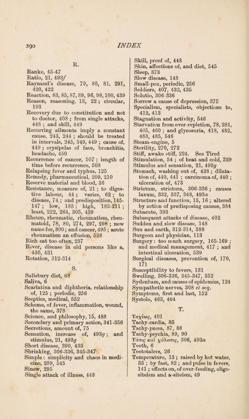 R. Ranke, 45-47 Ratio, 21, 493/ Raynaud’s disease, 79, 80, 81, 291, 420, 422 Reaction, 83, 85, 87, 89, 96, 98,100, 439 Reason, reasoning, 13, 22; circular, 193 Recovery due to constitution and not to doctor, 408 ; from single attacks, 448 ; and skill, 449 Recurring ailments imply a constant cause, 243, 244 ; should be treated in intervals, 245, 349, 449 ; cause of, 449 ; erysipelas of face, bronchitis, headache, 450 Recurrence of cancer, 507 ; length of time before recurrence, 508 Relapsing fever and typhus, 125 Remedy, pharmaceutical, 209, 210 Reserve material and blood, 36 Resistance, measure of, 21 ; to diges¬ tive labour, 44 ; varies, 62 ; to disease, 74 ; and predisposition, 145- 147 ; low, 183 ; high, 183-211 ; least, 222, 264, 305, 439 Rheum, rheumatic, rheumatism, rheu¬ matoid, 78, 80, 274, 297, 298 ; new name for, 300; and cancer, 495 ; acute rheumatism an effusion, 528 Rich eat too often, 237 River, disease in old persons like a, 430, 431 Rotation, 312-314 S. Salisbury diet, 68 Saliva, 6 Scarlatina and diphtheria, relationship of, 125 ; periodic, 256 Sceptics, medical, 552 Scheme, of fever, inflammation, wound, the same, 378 Science, and philosophy, 15, 488 Secondary and primary action, 341-356 Secretions, amount of, 75 Sensation, increase of, 493$; and stimulus, 21, 493(jr Short disease, 390, 435 Shrinking, 306-336, 345-347 Simple : simplicity and chaos in medi¬ cine, 289, 545 Sinew, 295 Single attack of illness, 448 Skill, proof of, 448 Skin, affections of, and diet, 545 Sleep, 373 Slow disease, 148 Small-pox, periodic, 256 Soldiers, 407, 432, 435 Solutio, 306-336 Sorrow a cause of depression, 375 Specialism, specialists, objections to, 412, 413 Stagnation and activity, 546 Starvation from over-repletion, 78, 281, 405, 460 ; and glycosuria, 418, 482, 483, 485, 546 Steam-engine, 5 Sterility, 270, 272 Stiff, awake stiff, 224. See Tired Stimulation, 54 ; of heat and cold, 329 Stimulus and sensation, 21, 493(7 Stomach, washing out of, 438 ; dilata¬ tion of, 440, 441 ; carcinoma of, 440 ; ulceration of, 473 Strictum, strictura, 306-336 ; causes laxum, 332, 337, 348, 493a Structure and function, 15, 16 ; altered by action of predisposing causes, 384 Subacute, 393 Subsequent attacks of disease, 402 Sudden and slow disease, 148 Sun and earth, 312-314, 388 Surgeon and physician, 113 Surgery : too much surgery, 165-169 ; and medical management, 417 ; and intestinal ulceration, 539 Surgical diseases, prevention of, 170, 171 Susceptibility to fevers, 131 Swelling, 306-336, 345-347, 352 Sydenham, and causes of epidemics, 124 Sympathetic nerves, 308 et seq. Symptoms, first and last, 152 Systole, 463, 464 T. Tayawf, 401 Tachy-cardia, 85 Taehy-pnoea, 87, 88 Tachy-psychia, 89, 90 Taoig Kai xaXaaig, 306, 493a Teeth, 6 Teetotalers, 26 Temperature, 13 ; raised by hot water, 33 ; by fast, 82 ; and pulse in fevers, 141 ; effects on, of over-feeding, oligo- siteism and a-siteism, 49