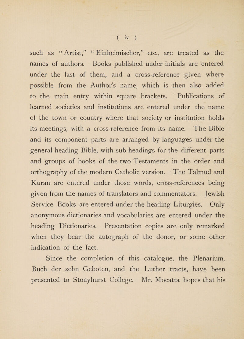 such as “ Artist,” “ Einheimischer,” etc., are treated as the names of authors. Books published under initials are entered under the last of them, and a cross-reference given where possible from the Author’s name, which is then also added to the main entry within square brackets. Publications of learned societies and institutions are entered under the name of the town or country where that society or institution holds its meetings, with a cross-reference from its name. The Bible and its component parts are arranged by languages under the general heading Bible, with sub-headings for the different parts and groups of books of the two Testaments in the order and orthography of the modern Catholic version. The Talmud and Kuran are entered under those words, cross-references being given from the names of translators and commentators. Jewish Service Books are entered under the heading Liturgies. Only anonymous dictionaries and vocabularies are entered under the heading Dictionaries. Presentation copies are only remarked when they bear the autograph of the donor, or some other indication of the fact. Since the completion of this catalogue, the Plenarium, Buch der zehn Geboten, and the Luther tracts, have been presented to Stonyhurst College. Mr. Mocatta hopes that his