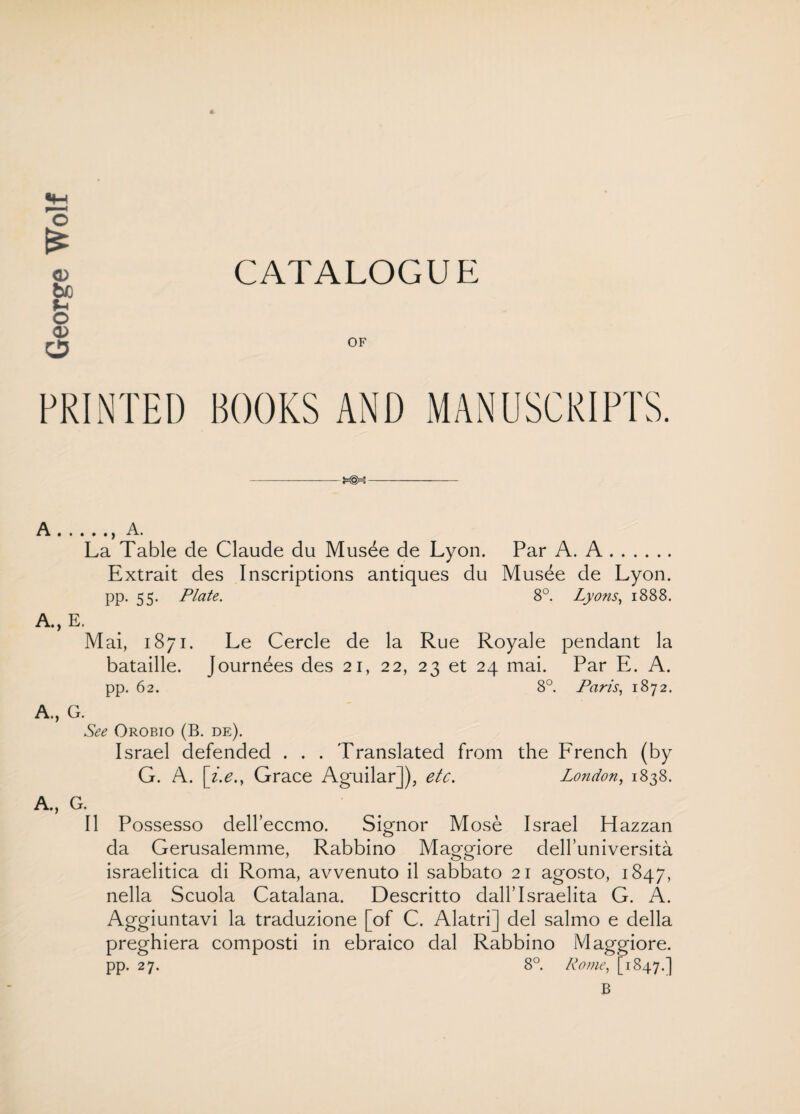 A OF A.. A. La Table de Claude du Musde de Lyon. Par A. A. Extrait des Inscriptions antiques du Musee de Lyon, pp. 55. Plate. 8°. Lyons, 1888. A., E. Mai, 1871. Le Cercle de la Rue Royale pendant la bataille. Journees des 21, 22, 23 et 24 mai. Par E. A. pp. 62. 8°. Paris, 1872. A., G. See Orobio (B. de). Israel defended . . . Translated from the French (by G. A. [z.e.y Grace Aguilar]), etc. London, 1838. A., G. II Possesso deU’eccmo. Signor Mose Israel Hazzan da Gerusalemme, Rabbino Maggiore delfuniversita israelitica di Roma, avvenuto il sabbato 21 agosto, 1847, nella Scuola Catalana. Descritto dall’Israelita G. A. Aggiuntavi la traduzione [of C. Alatri] del salmo e della preghiera composti in ebraico dal Rabbino Maggiore. pp. 27. 8°. Rome, [4847.] B