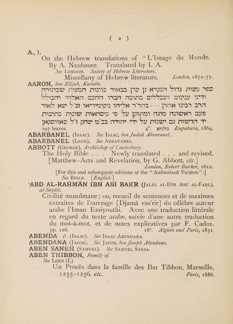 A., I. On the Hebrew translations of “ L’I mage du Monde. By A. Neubauer. Translated by I. A. See London. Society of Hebrew Literature. Miscellany of Hebrew literature. London, 1872-77. AARON, ben Elijah, Karaite. > mime? msan mms HKm py p snpin Sira man icd Shorn a3nn naira ohSeon cnray mi unS nsi imraipo imStt n-ra • • • pn« iron nin rvavo many m^ncia ra by pirtm rain raiwi ayo ]«Pdiind St pmi nra rmra A by rnsvn ra munn t 197 leaves. 4°. Eupatoria, 1864. ABARBANEL (Isaac). See Isaac, ben Judah Abravanel. ABARBANEL (Leon). See Abravanel. ABBOTT (George), Archbishop of Canterbury. The Holy Bible . . . Newly translated . . . and revised. [Matthew-Acts and Revelation, by G. Abbott, etc.'] London, Robert Barker, 1612. [For this and subsequent editions of the “Authorised Version” :] See Bible. [English.] ‘ABD AL-RAHMAN IBN ABI BAKR (Jalal al-DIn Abu al-Fadl), al-Suyutl. Civilite musulmane ; ou, recueil de sentences et de maximes extraites de l’ouvrage [Djama ess’rir] du celebre auteur arabe IT man Essiyouthi. Avec une traduction litterale en regard du texte arabe, suivie d’une autre traduction du mot-a-mot, et de notes explicatives par F. Cadoz. pp. 126. 16°. Algiers and Paris, 1851 A BEN DA A (Isaac). See Isaac Abendana. ABENDANA (Jacob). See Jacob, ben Joseph Abendana. ABEN SANER (Samuel). ‘ See Samuel Sarsa. ABEN THIBBON, Family of. See Loeb (I.) U11 Proces dans la famille des Ibn Tibbon, Marseille, 1255-1256, etc. Paris, 1886.