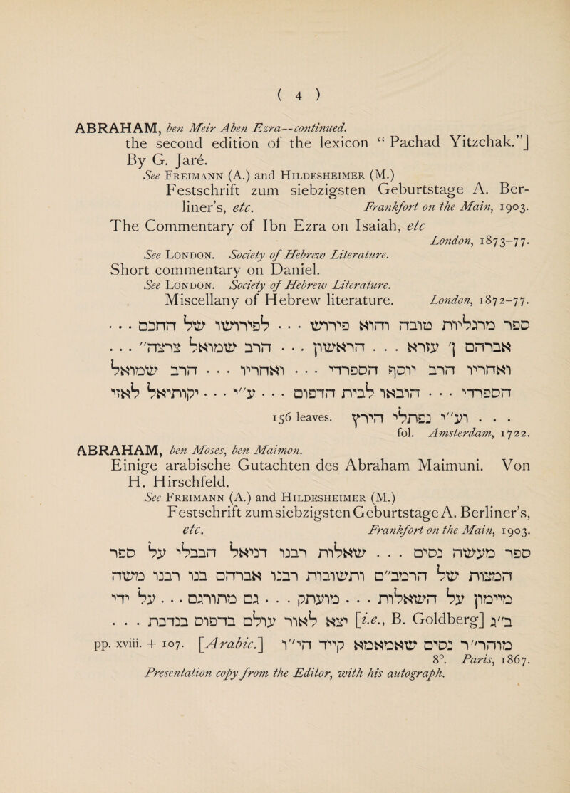 ABRAHAM, ben Meir Aben Ezra—continued. the second edition of the lexicon “ Pachad Yitzchak.”] By G. Jare. See Freimann (A.) and Hildesheimer (M.) Festschrift zum siebzigsten Geburtstage A. Ber¬ liner’s, etc. Frankfort on the Main, 1903. The Commentary of I bn Ezra on Isaiah, etc London, 1873-77. See London. Society of Hebrew Literature. Short commentary on Daniel. See London. Society of Hebrew Literature. Miscellany of Hebrew literature. London, 1872-77. • • • otnn St? itm^S • • • t?vv3 Him rana nvSna idd ... ntit Saitt? tin • •. pt?«m . . . «itj? ') omtN Swot? tin • • • vmw • • • ■niQDn poY1 tin nnm n«S Swny • • • '•v • • • main rmS lNtin • • • •nicon 156 leaves. pm 'Src: •'ti • • • fol. A msterdam, 1722. ABRAHAM, ben Moses, ben Maimon. Einige arabische Gutachten des Abraham Maimuni. Von H. Hirschfeld. See Freimann (A.) and Hildesheimer (M.) Festschrift zum siebzigsten Geburtstage A. Berliner’s, etc. Frankfort on the Main, 1903. St ■'Sttn Swan mi mSat? . . . □,'D3 nt?i?o idd nt?o mi tit amts mi mtit?m □tom St? nmn it Si?. • • omno Dt • . . pnjno • • • mS«t?n St pom . • • ntm Diant nSit tinS nt [>>., B. Goldberg] pp. xviii. + 107. [Arabic.] V'in T^p NONDNt? □,Di TIHID 8°. Paris, 1867. Presentation copy from the Editor, with his autograph.