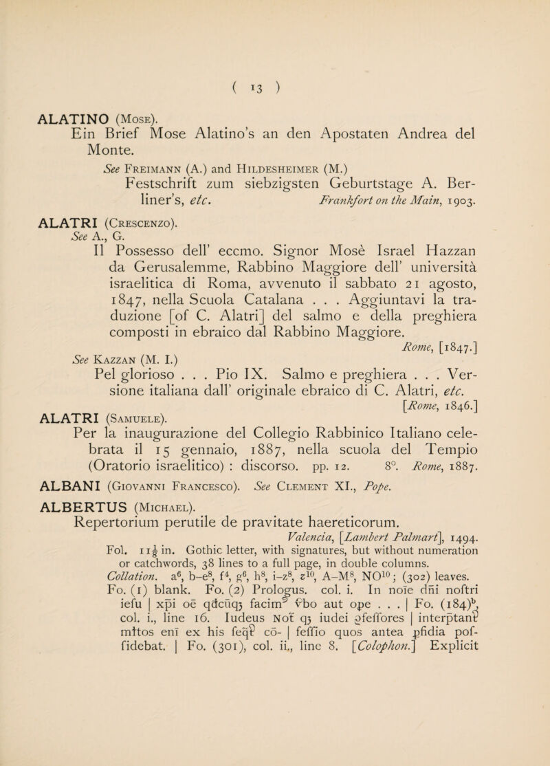 ( *3 ) ALATINO (Mose). Ein Brief Mose Alatino’s an den Apostaten Andrea del Monte. See Freimann (A.) and Hildesheimer (M.) Festschrift zum siebzigsten Geburtstao-e A. Ber- o o liner’s, etc. Frankfort on the Main, 1903. ALATRI (Crescenzo). See A., G. II Possesso dell’ eccmo. Signor Mose Israel Hazzan da Gerusalemme, Rabbino Maggiore dell’ universita israelitica di Roma, avvenuto il sabbato 21 agosto, 1847, nella Scuola Catalana . . . Aggiuntavi la tra- duzione [of C. Alatri] del salmo e della preghiera composti in ebraico dal Rabbino Maggiore. Rome, [1847.] See Kazzan (M. I.) Pel glorioso . . . Pio IX. Salmo e preghiera . . . Ver- sione italiana dall’ originale ebraico di C. Alatri, etc. [Rome, 1846.] ALATRI (Samuele). Per la inaugurazione del Collegio Rabbinico Italiano cele- brata il 15 gennaio, 1887, nella scuola del Tempio (Oratorio israelitico) : discorso. pp. 12. 8°. Rome, 1887. ALBAN I (Giovanni Francesco). See Clement XI., Pope. ALBERTUS (Michael). Repertorium perutile de pravitate haereticorum. Valencia, [Lambert Palmart], 1494. Fol. 11 Jin. Gothic letter, with signatures, but without numeration or catchwords, 38 lines to a full page, in double columns. Collation, a6, b-e8, f4, g6, h8, i-z8, z10, A-M8, NO10; (302) leaves. Fo. (1) blank. Fo. (2) Prologus. col. i. In nole dni noftri iefu | xpi oe qdcuq3 facim9 vbo aut ope . . . | Fo. (184A col. i., line 16. Iudeus Not q3 iudei pfeffores | interptan? mltos en! ex his feq? co- | feffio quos antea pfidia pof- fidebat. | Fo. (301), col. ii., line 8. [Colophon.] Explicit