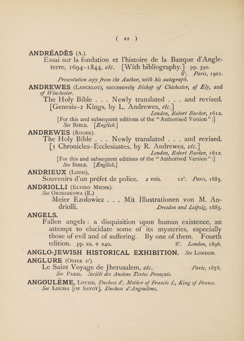 ANDREADES (A.). Essai sur la fondation et l’histoire de la Banque d’Angle- terre, 1694-1844, etc. [With bibliography.] pp. 390. 8°. Paris, 1901. Presentation copy from the Author, with his autograph. ANDREWES (Lancelot), successively Bishop of Chichester, of Ely, and of Winchester. The Holy Bible . . . Newly translated . . . and revised. [Genesis-2 Kings, by L. Andrewes, etc.'] London, Robert Barker, 1612. [For this and subsequent editions of the “Authorised Version” :] See Bible. [English.] ANDREWES (Roger). The Holy Bible . . . Newly translated . . . and revised. [1 Chronicles-Ecclesiastes, by R. Andrewes, etc.’] London, Robert Barker, 1612. [For this and subsequent editions of the “Authorised Version” :] See Bible. [English.] ANDRIEUX (Louis). Souvenirs d’un prefet de police. 2 vols. 120. Paris, 1885. ANDRIOLLI (Elviro Michl). See Orzeszkowa (E.) Meier Ezofowicz . . . Mit Illustrationen von M. An- driolli. Dresden and Leipzig, 1885. ANGELS. Fallen angels : a disquisition upon human existence, an attempt to elucidate some of its mysteries, especially those of evil and of suffering. By one of them. Fourth edition, pp. XX. + 240. 8°. London, 1896. anglo-jewish historical exhibition. See London. ANGLURE (Ogier d’). Le Saint Voyage de Jherusalem, etc. Paris, 1878. See Paris. Societe des Anciens Textes Francais. A ANGOULEME, Louise, Duchess d\ Mother of Francis /., King of France. See Louisa [of Savoy], Duchess d:Angouleme,