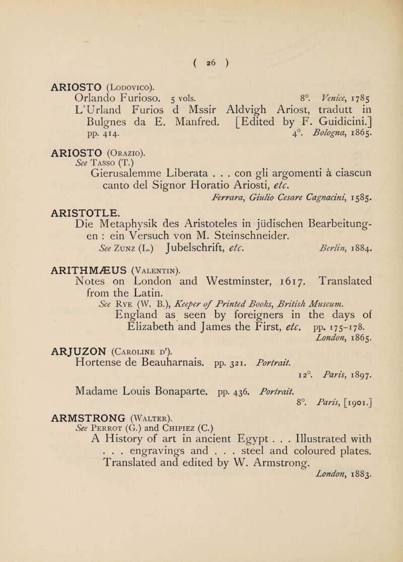 ARIOSTO (Lodovico). Orlando Furioso. 5 vols. 8°. Venice, 1785 L’Urland Furios d Mssir Aldvigh Ariost, trailutt in Bulgnes da E. Manfred. [Edited by F. Guidicini.] pp. 414. 4°. Bologna, 1865. ARIOSTO (Orazio). See Tasso (T.) Gierusalemme Liberata . . . con gli argomenti a ciascun canto del Signor Horatio Ariosti, etc. Ferrara, Giulio Cesare Cagnacini, 1585. ARISTOTLE. Die Metaphysik des Aristoteles in jiidischen Bearbeitung- en : ein Versuch von M. Steinschneider. See Zunz (L.) Jubelschrift, etc. Berlin, 1884. ARITHIVDEUS (Valentin). Notes on London and Westminster, 1617. Translated from the Latin. See Rye (W. B.), Keeper of Printed Books, British Museum. England as seen by foreigners in the days of Elizabeth and James the First, etc. pp. 175-178. London, 1865. ARJUZON (Caroline d’). H or tense de Beauharnais. pp. 321. Portrait. 120. Paris, 1897. M adame Louis Bonaparte, pp. 436. Portrait. 8°. Paris, [1901.] ARMSTRONG (Walter). See Perrot (G.) and Chipiez (C.) A History of art in ancient Egypt . . . Illustrated with . . . engravings and . . . steel and coloured plates. Translated and edited by W. Armstrong. London, 1883.