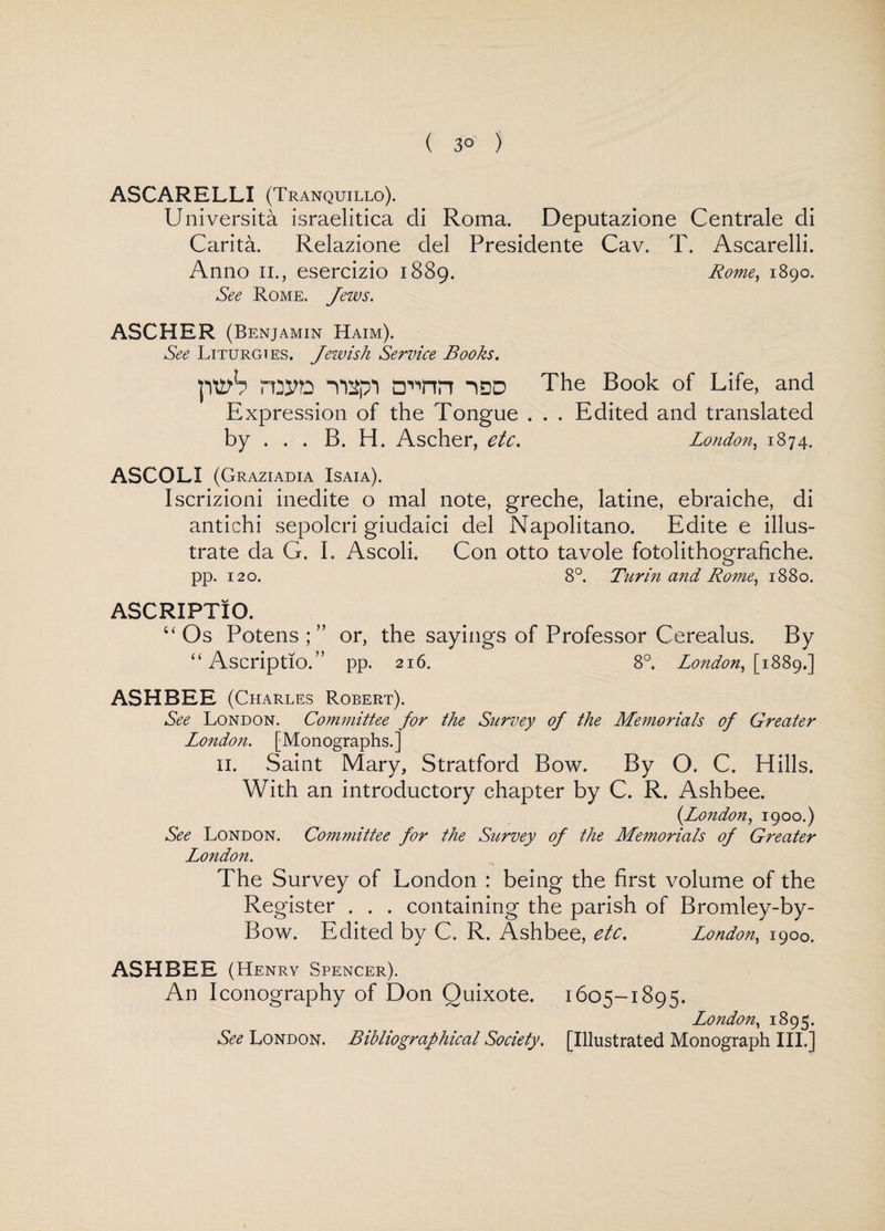 ( 3° ) ASCARELLI (Tranquillo). Universita israelitica di Roma. Deputazione Centrale di Carita. Relazione del Presidente Cav. T. Ascarelli. Anno II., esercizio 1889. Rome, 1890. See Rome. Jews. ASCHER (Benjamin Haim). See Liturgies. Jewish Service Books. ptth 1DD The Book of Life, and Expression of the Tongue . . . Edited and translated by . . . B. H. Ascher, etc. London, 1874. ASCOLI (Graziadia Isaia). Iscrizioni inedite o mal note, greche, latine, ebraiche, di antichi sepolcri giudaici del Napolitano. Edite e illus¬ trate da G. I. Ascoli. Con otto tavole fotolithografiche. pp. 120. 8°. Turin and Rome, 1880. ASCRIPTIO. “ Os Potens ; ” or, the sayings of Professor Cerealus. By “ AscriptlO.” pp. 216. 8°. London, [1889.] ASH BEE (Charles Robert). See London. Committee for the Survey of the Memorials of Greater London. [Monographs.] 11. Saint Mary, Stratford Bow. By O. C. Hills. With an introductory chapter by C. R. Ashbee. (London, 1900.) See London. Committee for the Survey of the Memorials of Greater London. The Survey of London : being the first volume of the Register . . . containing the parish of Bromley-by- Bow. Edited by C. R. Ashbee, etc. London, 1900. ASHBEE (Henry Spencer). An Iconography of Don Quixote. 1605-1895. London, 1895. See London. Bibliographical Society. [Illustrated Monograph III.]