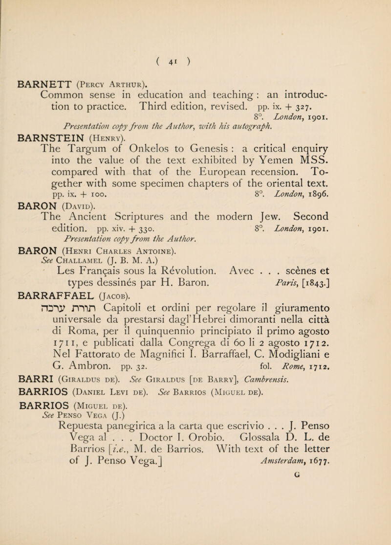 BARNETT (Percy Arthur). Common sense in education and teaching : an introduc¬ tion to practice. Third edition, revised, pp. ix. + 327. 8°. London, 1901. Presentation copy from the Author, with his autograph. BARNSTEIN (Henry). The Targum of Onkelos to Genesis : a critical enquiry into the value of the text exhibited by Yemen MSS. compared with that of the European recension. To¬ gether with some specimen chapters of the oriental text, pp. ix. + 100. 8°. London, 1896. BARON (David). The Ancient Scriptures and the modern Jew. Second edition, pp. xiv. + 330. 8°. London, 1901. Presentation copy from the Author. BARON (Henri Charles Antoine). See Challamel (J. B. M. A.) Les Fran^ais sous la Revolution. Avec . . . scenes et types dessines par H. Baron. Paris, [1843.] BARRAFFAEL (Jacob). rtny rmrt Capitoli et ordini per regolare il giuramento universale da prestarsi dagl’Hebrei dimoranti nella citta di Roma, per il quinquennio principiato il primo agosto 1711, e publicati dalla Congrega di 60 li 2 agosto 1712. Nel Fattorato de Magnifici I. Barraffael, C. Modigliani e G. Ambron. pp. 32. fol. Rome, 1712. BARRI (Giraldus de). See Giraldus [de Barry], Cambrensis. BARRIOS (Daniel Levi de). See Barrios (Miguel de). BARRIOS (Miguel de). See Penso Vega (J.) Repuesta panegirica a la carta que escrivio . . . J. Penso Vega al . . . Doctor I. Orobio. Glossala D. L. de Barrios [i.e., M. de Barrios. With text of the letter of J. Penso Vega.] Amsterdam, 1677. G