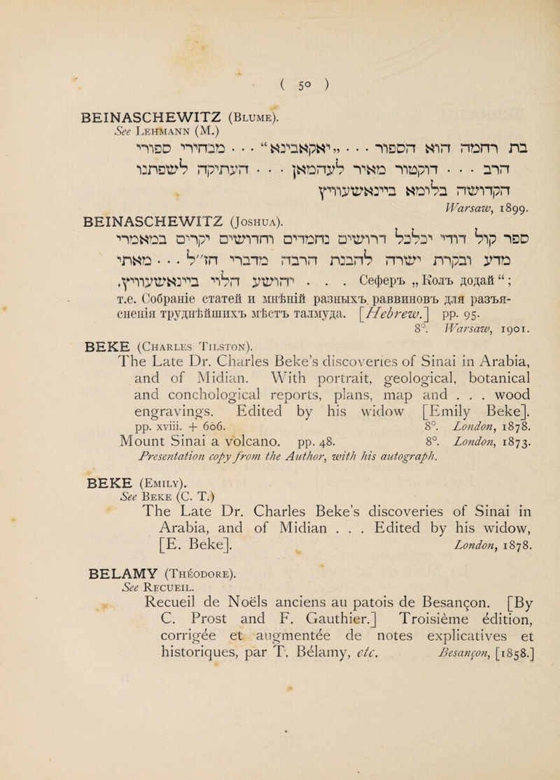 ( 5° ) BEINASCHEWITZ (Blume). See Lehmann (M.) mso Tron • • • “ „ • • • TiDDrt nnm ro ■omy1? npnyn • • • janny*? T«n ■vmpn • • • mn ipiynmy''n wcrhs rrempn Warsaw, 1899. BEINASCHEWITZ (Joshua). nn«nn cnp-1 D'tsnm □•'-tore dwi SdVj1' nn bip idd 'n«n • • • Sin ■'•am rain rcnrb m’ty'1 mpm yin .■piyttwya nVn ynnrr . . . Ce^epi. „ Ko.ii jo^aa “; T.e. Co6pame CTaiefl el MHlmift pa3HHxrL paBBHH0BrL ^jib pa3M- CHeiiia TpyAuMmiDUB mEct'l TajiMy^a. [Hebrewpp. 95. 8°. Warsaw, 1901. BEKE (Charles Tilston). The Late Dr. Charles Beke’s discoveries of Sinai in Arabia, and of Midian. With portrait, geological, botanical and conchological reports, plans, map and . . . wood engravings. Edited by his widow [Emily Beke]. pp. xviii. + 606. 8°. London, 1878. Mount Sinai a volcano, pp. 48. 8°. London, 1873. Presentatio7i copy from the Author, with his autograph. BEKE (Emily). See Beke (C. T.) The Late Dr. Charles Beke’s discoveries of Sinai in Arabia, and of Midian . . . Edited by his widow, [E. Beke]. London, 1878. BELAMY (Theodore). See Recueil. Recueil de Noels anciens au patois de Besan^on. [By C. Prost and F. Gauthier.] Troisieme edition, corrigee et augmentee de notes explicatives et historiques, par T. Belamy, etc. Besancon, [1858.]