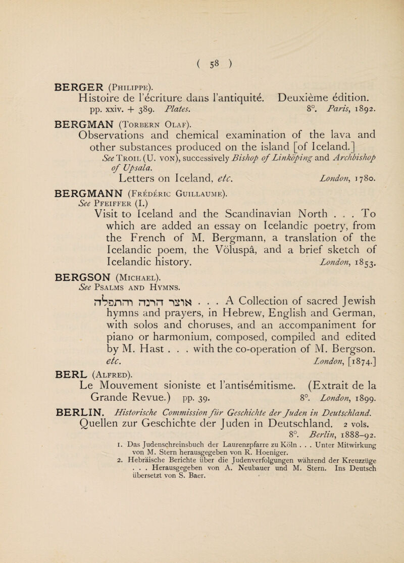 BERGER (Philippe). Histoire de l’ecriture dans l’antiquite. pp. xxiv. + 389. Plates. Deuxieme edition. 8°. Paris, 1892. BERGMAN (Torbern Olaf). Observations and chemical examination of the lava and other substances produced on the island [of Iceland.] See Troil (U. von), successively Bishop of Link'dping and Archbishop of Upsala. Letters on Iceland, etc. London, 1780. BERGMANN (Frederic Guillaume). See Pfeiffer (I.) Visit to Iceland and the Scandinavian North ... To which are added an essay on Icelandic poetry, from the French of M. Bergmann, a translation of the Icelandic poem, the Voluspa, and a brief sketch of Icelandic history. London, 1853. BERGSON (Michael). See Psalms and Hymns. rrbanm rmn ... A Collection of sacred Jewish hymns and prayers, in Hebrew, English and German, with solos and choruses, and an accompaniment for piano or harmonium, composed, compiled and edited by M. Hast , . . with the co-operation of M. Bergson. etc. London, [1874.] BERL (Alfred). Le Mouvement sioniste et 1’antisemitisme. (Extrait de la Grande Revue.) pp. 39. 8°. London, 1899. BERLIN. Historische Commission fur Geschichte der Juden in Deutschland. Quellen zur Geschichte der Jucien in Deutschland. 2 vols. 8°. Berlin, 1888-92. 1. Das Judenschreinsbuch der Laurenzpfarre zu Koln . . . Unter Mitwirkung von M. Stern herausgegeben von R. Hoeniger. 2. Hebraische Berichte liber die Judenverfolgungen wahrend der Kreuzziige . . . Herausgegeben von A. Neubauer und M. Stern. Ins Deutsch iibersetzt von S. Baer.