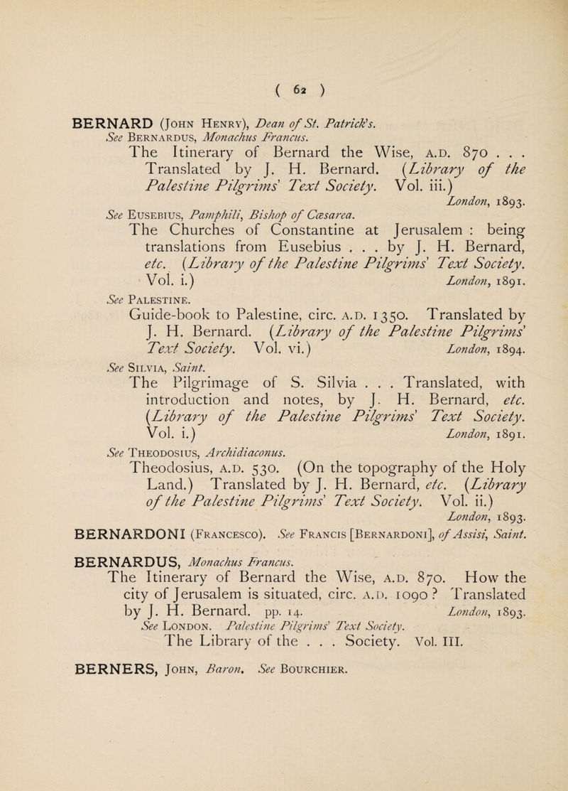 BERNARD (John Henry), Dean of St. Patrick's. See Bernardus, Monachns Francus. The Itinerary of Bernard the Wise, a.d. 870 .. . Translated by J. H. Bernard. (Library of the Palestine Pilgrims Text Society. Vol. iii.) London, 1893. See Eusebius, Pamphili, Bishop of Ccesarea. The Churches of Constantine at Jerusalem : being translations from Eusebius ... by J. H. Bernard, etc. (Library of the Palestine Pilgrims Text Society. Vol. i.) London, 1891. See Palestine. Guide-book to Palestine, circ. a.d. 1350. Translated by J. H. Bernard. (Library of the Palestine Pilgrims Text Society. Vol. vi.) London, 1894. See Silvia, Saint. The Pilgrimage of S. Silvia . . . Translated, with introduction and notes, by J. H. Bernard, etc. [Library of the Palestine Pilgrims Text Society. Vol. i.) London, 1891. See Theodosius, Archidiaconus. Theodosius, a.d. 530. (On the topography of the Holy Land.) Translated by J. H. Bernard, etc. (.Library of the Palestine Pilgrims Text Society. Vol. ii.) London, 1893. BERNARDONI (Francesco). See Francis [Bernardoni], of Assisi, Saint. BERNARDUS, Monachus Francus. The Itinerary of Bernard the Wise, a.d. 870. How the city of Jerusalem is situated, circ. a.d. 1090 ? Translated by J. H. Bernard, pp. 14. London, 1893. See London. Palestine Pilgrims' Text Society. The Library of the . . . Society. Vol. III. BERNERS, John, Baron. See Bourchier.