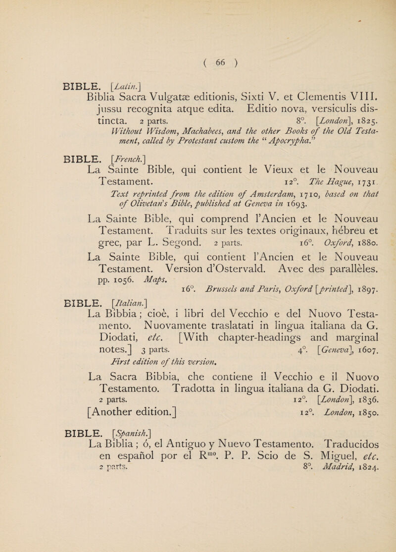 BIBLE. \Latin. j Biblia Sacra Vulgatae editionis, Sixti V. et Clementis VIIL jussu recognita atque edita. Eclitio nova, versiculis dis- tincta. 2 parts. 8°. [London], 1825. Without Wisdom, Machabees, and the other Books of the Old Testa- me?it, called by Protestant custom the “ Apocrypha0 BIBLE. [French.] La Sainte Bible, qui contient le Vieux et le Nouveau Testament. 120. The Hague, 1731. Text reprinted from the edition of Amsterdam, 1710, based on that of Olivetaris Bible, published at Geneva in 1693. La Sainte Bible, qui comprend l’Ancien et le Nouveau Testament. Traduits sur les textes originaux, hebreu et grec, par L. Segond. 2 parts. 160. Oxford, 1880. La Sainte Bible, qui contient l’Ancien et le Nouveau Testament. Version d’Ostervalcl. Avec des paralleles. pp. 1056. Maps. 160. Brussels and Paris, Oxford [printed], 1897. BIBLE. [Italian.] La Bibbia ; cioe, i libri del Vecchio e del Nuovo Testa- mento. Nuovamente traslatati in lingua italiana da G. Diodati, etc. [With chapter-headings and marginal notes.] 3 parts. 4° [Geneva], 1607. First edition of this version. La Sacra Bibbia, che contiene il Vecchio e il Nuovo Testamento. Tradotta in lingua italiana da G. Diodati. 2 parts. 120. [London\, 1836. [Another edition.] 12° London, 1850. BIBLE. [Spanish.] La Biblia ; 6, el Antiguo y Nuevo Testamento. Traducidos en espanol por el R,n0. P. P. Scio de S. Miguel, etc. 2 parts. 8°. Madrid, 1824.