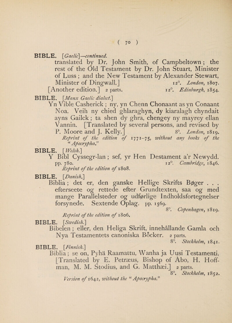 ( 7° ) BIBLE. [ Gaelic] —continued. translated by Dr. John Smith, of Campbeltown ; the rest of the Old Testament by Dr. John Stuart, Minister of Luss ; and the New Testament by Alexander Stewart, Minister of Dingwall.] 120. London, 1807. [Another edition.] 2 parts. I2°. Edinburgh, 1854. BIBLE. \Ma nx Gaelic dialect. ] Yn Vible Casherick ; ny, yn Chenn Chonaant as yn Conaant Noa. Veih ny chied ghlaraghyn, dy kiaralagh chyndait ayns Gailck ; ta shen dy ghra, chengey ny mayrey ellan Vannin. [Translated by several persons, and revised by P. Moore and J. Kelly.] 8°. London, 1819. Rep?'int of the edition of 1771-75, without any books of the “ Apocrypha BIBLE. [ Welsh.] Y Bibl Cyssegr-lan ; sef, yr Hen Destament a’r Newydd. pp. 780. 120. Cambridge, 1846. Reprint of the edition of\Z 08. BIBLE. \JDanish.\ Biblia ; det er, den ganske Hellige Skrifts B0ger . . . efterseete og rettede efter Grundtexten, saa og med mange Parallelsteder og udfprlige Indholdsfortegnelser forsynede. Sextende Oplag. pp. 1569. 8°. Copenhagen, 1819. Reprint of the edition of 1806. BIBLE. [Swedish.] Bibelen ; eller, den Heliga Skrift, innehallande Gamla och Nya Testamentets canoniska Bocker. 2 parts. 8°. Stockholm, 1841. BIBLE. \Finnish.\ Biblia; se on, Pyha Raamattu, Wanha ja Uusi Testamenti. [Translated by E. Petraeus, Bishop of Abo, H. Hoff¬ man, M. M. Stodius, and G. Matthaei.] 2 parts. 8°. Stockholm, 1852. Version of 1642, without the “ Apocrypha.”