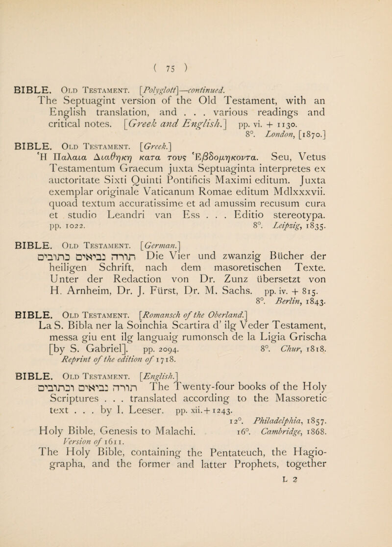 BIBLE. Oi yi) Testament. [Polyglott]—continued. The Septuagint version of the Old Testament, with an English translation, and . . . various readings and critical notes. | Greek and English.] pp. vi. + 1130. 8°. London, [1870.] BIBLE. Old Testament. \Greek.\ Tl ITaXata AiaOrjKTj Kara rovs T/^So/x^koetcl Seu, Vetus Testamentum Graecum juxta Septuaginta interpretes ex auctoritate Sixti Ouinti Pontificis Maximi editum. Juxta exemplar originale Vaticanum Romae editum Mdlxxxvii. quoad textum accuratissime et ad amussim recusum cura et studio Leandri van Ess . . . Editio stereotypa. pp. 1022. 8°. Leipzig, 1835. BIBLE. Old Testament. [German.] □MirO D',N'Q2 min Die Vier und zwanzig Bucher der heiligen Schrift, nach clem masoretischen Texte. Unter der Redaction von Dr. Zunz tibersetzt von H. Arnheim, Dr. J. Fiirst, Dr. M. Sachs, pp. iv. + 815. 8°. Berlin, 1843. BIBLE. Old Testament. [Romansch of the Oberland.] LaS. Bibla ner la Soinchia Scartira d’ ilg Veder Testament, messa giu ent ilg languaig rumonsch de la Ligia Grischa [by S. Gabriel]. pp. 2094. 8°. Chur, 1818. Reprint of the edition of 1718. BIBLE. Old Testament. [Pnglish.] □vnroi 0^12 min The Twenty-four books of the Holy Scriptures . . . translated according to the Massoretic text . . . by I. Leeser. pp. xii.-f-1243. 120. Philadelphia, 1857. Holy Bible, Genesis to Malachi. 160. Cambridge, 1868. Version of 1611. The Holy Bible, containing the Pentateuch, the Hagio- grapha, and the former and latter Prophets, together L 2