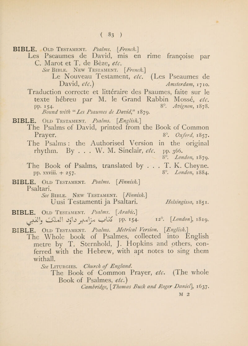 BIBLE. Old Testament. Psalms. [French.] Les Pseaumes de David, mis en rime francoise par C. Marot et T. de Beze, etc. See Bible. New Testament. [French.] Le Nouveau Testament, etc. (Les Pseaumes de David, etc.) Amsterdam, 1710. Traduction correcte et litteraire des Psaumes, faite sur le texte hebreu par M. le Grand Rabbin Mosse, etc. pp. 154. 8°. Avignon, 1878. Bound with “Les Psaumes de David” 1879. BIBLE. Old Testament. Psalms. [.English.] The Psalms of David, printed from the Book of Common Prayer. 8°. Oxford, 1857. The Psalms : the Authorised Version in the original rhythm. By . . . W. M. Sinclair, etc. pp. 366. 8°. London, 1879. The Book of Psalms, translated by . . . T. K. Cheyne. pp. xxviii. + 257. 8°. London, 1884. BIBLE. Old Testament. Psalms. [.Finnish.] Psaltari. See Bible. New Testament. [.Finnish.] Uusi Testamenti ja Psaltari. Helsingissa, 1851. BIBLE. Old Testament. Psalms. [Arabic.] jJJk L-kUh pp. 154- 12°. [London], 1819. •• BIBLE. Old Testament. Psalms. Metrical Version. [English.] The Whole book of Psalmes, collected into English metre by T. Sternhold, J. Hopkins and others, con¬ ferred with the Hebrew, with apt notes to sing them withall. See Liturgies. Church of England. The Book of Common Prayer, etc. (The whole Book of Psalmes, etc.) Cambridge, [Thomas Buck and Roger Daniel], 1637. M 2